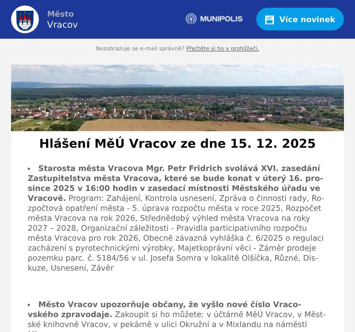 Starosta města Vracova Mgr. Petr Fridrich svolává XVI. zasedání Zastupitelstva města Vracova, které se bude konat v úterý 16. prosince 2025 v 16:00 hodin v zasedací místnosti Městského úřadu ve Vracově. Program: Zahájení, Kontrola usnesení, Zpráva o činnosti rady, Rozpočtová opatření města - 5. úprava rozpočtu města v roce 2025, Rozpočet města Vracova na rok 2026, Střednědobý výhled města Vracova na roky 2027 – 2028, Organizační záležitosti - Pravidla participativního rozpočtu města Vracova pro rok 2026, Obecně závazná vyhláška č. 6/2025 o regulaci zacházení s pyrotechnickými výrobky, Majetkoprávní věci - Záměr prodeje pozemku parc. č. 5184/56 v ul. Josefa Somra v lokalitě Olšíčka, Různé, Diskuze, Usnesení, Závěr  Město Vracov upozorňuje občany, že vyšlo nové číslo Vracovského zpravodaje. Zakoupit si ho můžete: v účtárně MěÚ Vracov, v Městské knihovně Vracov, v pekárně v ulici Okružní a v Mixlandu na náměstí Míru.  Gynekologická ambulance ve Vracově rozšiřuje své služby. V úterý odpoledne od 15 do 18 hodin bude ordinovat MUDr. Silvia Turkovičová z Nemocnice Kyjov. Objednávat se můžete přes WhatsApp na tel. 732 408 171 nebo přes mail gynekologievracov@gmail.com  Společnost Sunny Power s 16-letou zkušeností v oboru nabízí profesionální realizaci fotovoltaických systémů na klíč pro rodinné domy, firmy a bytová družstva. Novým doplňkem služeb jsou i klimatizace. Vy určujte, kolik zaplatíte za své energie. Kontakt: 604 618 098.  Pan Veselý z Pohořelic bude v úterý 16. 12. 2025 od 8:00 do 8:15 hod., v sobotu 20. 12. 2025 od 9:15 do 9:45 hod. a v pondělí 22. 12. 2025 od 9:15 do 9:45 hod. na parkovišti naproti radnice prodávat živé ryby. V nabídce bude kapr I. třída, kapr výběr a amur. Na požádání ryby zabije zdarma.  Zelenina Juvita Uherský Brod budev úterý 16. 12. 2025 od 8:30 do 8:45 hod. na parkovišti naproti radnice prodávat brambory na uskladnění z Vysočiny 12Kč/kg, jablka 22Kč/kg, cibuli 16Kč/kg, český česnek, mandarinky, pomeranče a další ovoce a zeleninu. Dále nabízí vlašské ořechy, žampiony, hlívu ústřičnou, maďarskou čalamádu, olejové svíčky a med.  Soukromý prodejce pan Hrabal bude v úterý 16. 12. 2025 od 8:30 do 8:45 hod. na parkovišti naproti radnice prodávat živé ryby. Ceny prodávaných ryb: kapr I. třída 110Kč/kg, kapr výběr 120Kč/kg, tolstolobik 65Kč/kg, amur 130Kč/kg a pstruh 199Kč/kg. Na požádání ryby zabije a vykuchá zdarma.  Rodinná firma Zelenka s.r.o. bude v úterý 16. 12. 2025 od 9:00 do 13:45 hod. na parkovišti naproti radnice prodávat chlazené krůtí maso a uzeniny z krůtího masa.  Charita Strážnice pro Vás připravila velký předvánoční výprodej výrobků Chráněných dílen AVE, který se koná od 15. do 23. prosince 2025 v prodejně Charity Strážnice, na ulici Kovářská 396. Všechny naše výrobky lze zakoupit se slevou 30 % a to ve všední dny od 8.00 do 17.00 hodin a v sobotu od 8.00 do 11.00 hodin. Nákupem našich výrobků uděláte nejen radost svým blízkým, ale také podpoříte zaměstnávání osob se zdravotním znevýhodněním. Předem moc děkujeme za Vaši podporu a těšíme se, že naši prodejnu navštívíte.  MKK Vracov Vás zve na XII. Besedu o kroji na téma funkce kroje, o jeho vývoji a proměnách v čase v pondělí 15. 12. 2025 v 18:00 hodin v malém sále KD Vracov. Přijďte se adventně naladit a při hrnku svařáku diskutovat o vracovském kroji.  Městský kulturní klub Vracov Vás zve do kina. Ve čtvrtek 18. 12. 2025 promítáme nový rodinný český film Cukrkandl. Začátek promítání je v 18:00 hodin. Občerstvení zajištěno. Cena vstupného je 130Kč.  Vracovští skauti budou v úterý 23. prosince od 17 do 19 hodin rozdávat na náměstí Míru u vánočního stromu Betlémské světlo. Nezapomeňte si s sebou přinést lucernu se svíčkou. Pokud se nemůžete dostavit, ale o Betlémské světlo máte zájem, mohou vám jej