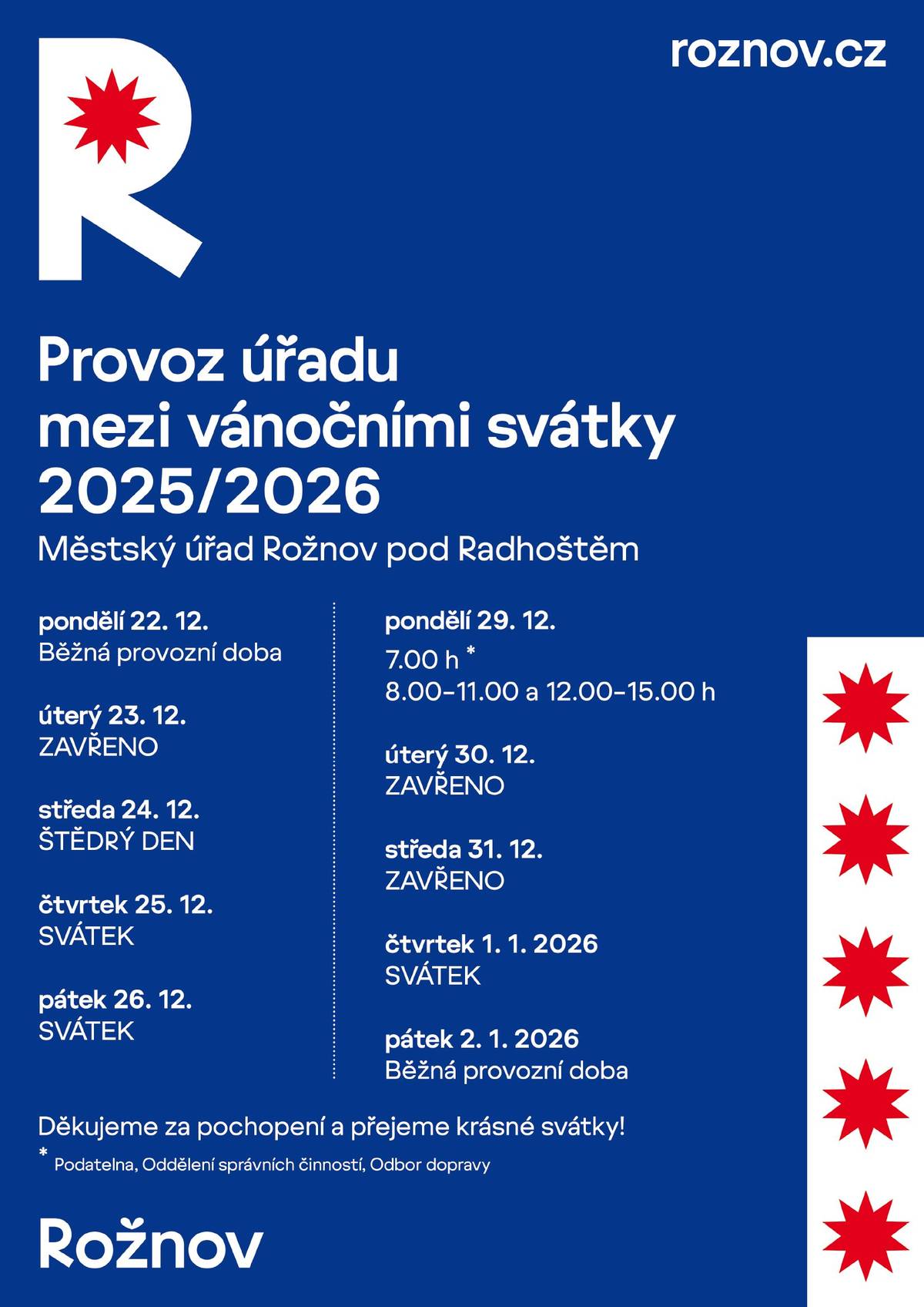 ℹ️ Potřebné záležitosti na Městském úřadě Rožnov pod Radhoštěm si vyřídíte i mezi vánočními svátky, kdy bude úřad otevřen v mírně upraveném režimu. Otevřeno bude také Turistické informační centrum na Masarykově náměstí a Jurkovičova rozhledna. Přehled otevírací doby na období mezi svátky:  MěÚ Rožnov pod Radhoštěm ✅ 22.12. 8.00 – 17.00 hodin ❌ 23.12. zavřeno ❌ 24. – 26.12. zavřeno ✅ 29.12. 8.00 – 15.00 hodin ❌ 30.12. zavřeno ❌ 31.12. zavřeno ❌ 1.1. svátek Turistické informační centrum: ✅ 22.12. 8.30 – 17.00 hodin ✅ 23.12. 8.30 – 16.00 hodin ❌ 24. – 26.12. zavřeno ✅ 27.12. 9.00 – 13.00 hodin ✅ 29. – 30.12. 8.30 – 16.00 hodin ✅ 31.12. 8.30 – 12.00 hodin ❌ 1.1. – 2.1.2026 zavřeno Jurkovičova rozhledna: ✅ 27. 12. 2025 – 1. 1. 2026 10.00 – 16.00 hodin Více na Provoz městského úřadu, turistického informačního centra a Jurkovičovy rozhledny v období vánočních svátků - Město Rožnov pod Radhoštěm