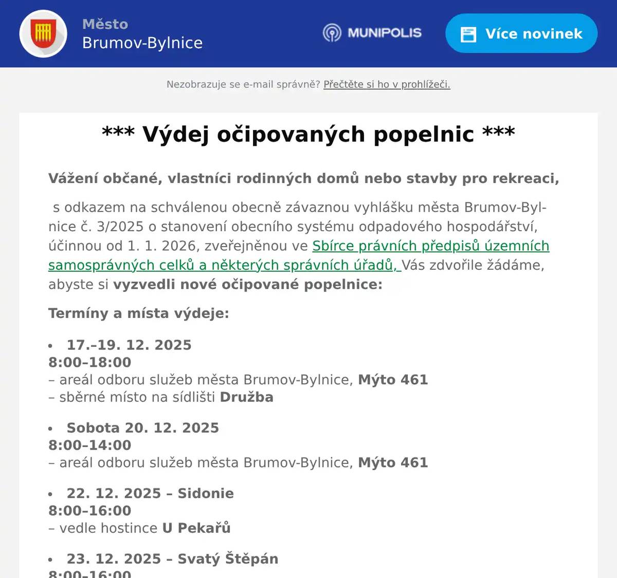 Vážení občané, vlastníci rodinných domů nebo stavby pro rekreaci, s odkazem na schválenou obecně závaznou vyhlášku města Brumov-Bylnice č. 3/2025 o stanovení obecního systému odpadového hospodářství, účinnou od 1. 1. 2026, zveřejněnou ve Sbírce právních předpisů územních samosprávných celků a některých správních úřadů, Vás zdvořile žádáme, abyste si vyzvedli nové očipované popelnice: Termíny a místa výdeje: 17.–19. 12. 2025 8:00–18:00– areál odboru služeb města Brumov-Bylnice, Mýto 461– sběrné místo na sídlišti Družba Sobota 20. 12. 20258:00–14:00– areál odboru služeb města Brumov-Bylnice, Mýto 461 22. 12. 2025 – Sidonie8:00–16:00– vedle hostince U Pekařů 23. 12. 2025 – Svatý Štěpán8:00–16:00– v areálu Rafandov Pro převzetí popelnice si vezměte občanský průkaz. V případě potřeby volejte na tel. 608 932 621.