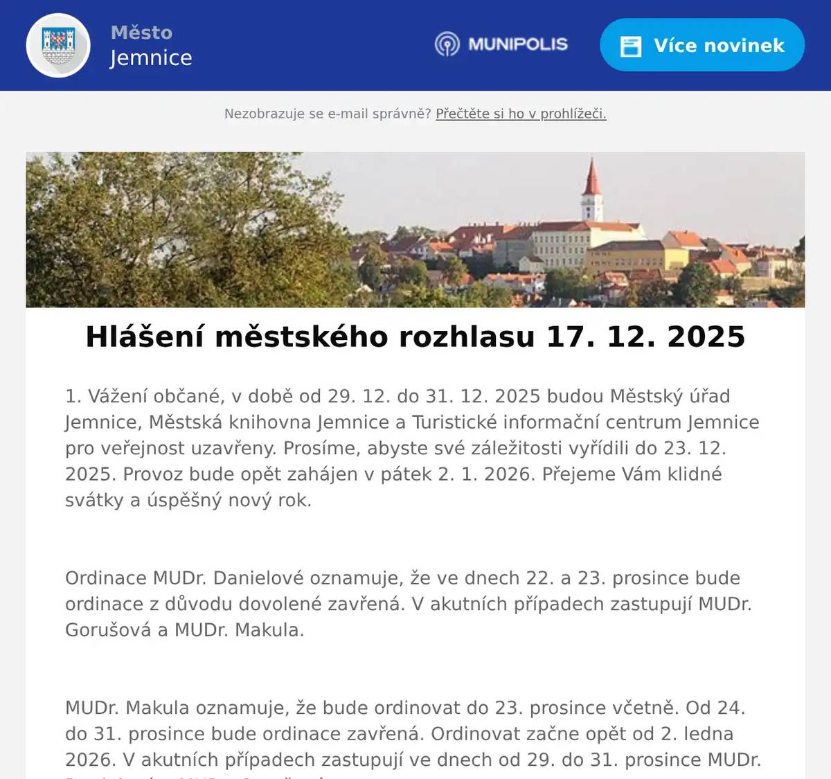 1. Vážení občané, v době od 29. 12. do 31. 12. 2025 budou Městský úřad Jemnice, Městská knihovna Jemnice a Turistické informační centrum Jemnice pro veřejnost uzavřeny. Prosíme, abyste své záležitosti vyřídili do 23. 12. 2025. Provoz bude opět zahájen v pátek 2. 1. 2026. Přejeme Vám klidné svátky a úspěšný nový rok.  Ordinace MUDr. Danielové oznamuje, že ve dnech 22. a 23. prosince bude ordinace z důvodu dovolené zavřená. V akutních případech zastupují MUDr. Gorušová a MUDr. Makula.  MUDr. Makula oznamuje, že bude ordinovat do 23. prosince včetně. Od 24. do 31. prosince bude ordinace zavřená. Ordinovat začne opět od 2. ledna 2026. V akutních případech zastupují ve dnech od 29. do 31. prosince MUDr. Danielová a MUDr. Gorušová.  Město Jemnice zve na promítání filmu Na horách, promítat se bude ve čtvrtek 18. 12. 2025 v 19:00 hodin v kině v Jemnici. Vstupné je 150 Kč. 