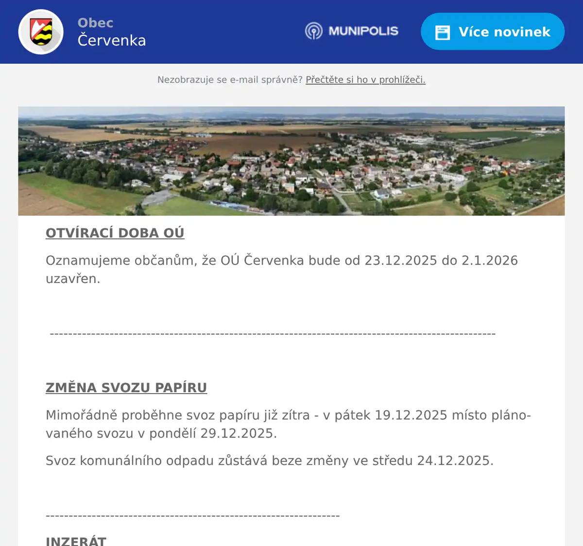 OTVÍRACÍ DOBA OÚ Oznamujeme občanům, že OÚ Červenka bude od 23.12.2025 do 2.1.2026 uzavřen.  -------------------------------------------------------------------------------------------------  ZMĚNA SVOZU PAPÍRU Mimořádně proběhne svoz papíru již zítra - v pátek 19.12.2025 místo plánovaného svozu v pondělí 29.12.2025. Svoz komunálního odpadu zůstává beze změny ve středu 24.12.2025.  ---------------------------------------------------------------- INZERÁT Obec Červenka vyhlašuje výběrové řízení na obsazení pracovního místa PRACOVNÍK ÚDRŽBY OBCE A VEŘEJNÉ ZELENĚ. Pracovní poměr je na dobu určitou v délce 1 rok s možností prodloužení na dobu neurčitou. Předpokládaný nástup je ihned nebo dle dohody. Pracovní náplň a požadavky naleznete v podrobnější podobě na webu Obce Červenka.  -------------------------------------------------------------------------------------------  TRÁVNÍKÁŘ JM Trávníkář JM nabízí kompletní péči a údržbu zahrad i trávníků! Jedná se zejména o: -Kácení stromů a frézování pařezů -Střih a zkracování tújí a živých plotů – běžná údržba i práce ve výškách -Rekultivace pozemků, regenerace trávníků, aerifikace a vertikutace trávníků -Zakládání nových trávníků – výsevem i trávníkovým kobercem -Údržba, zazimování a tvorba zahradních jezírek -Řezání a štípání dřeva, odvoz a likvidace větví či bioodpadu -Tlakové čištění zámkové dlažby -Odběr půdních vzorků a odborné konzultace -Sekání trávy a mulčování travnatých ploch Ceny jsou individuální – cenová nabídka je zcela zdarma a nezávazná! Telefon: 736 117 503  --------------------------------------------------------------------------  RYBÁŘSTVÍ TOVAČOV Ve čtvrtek 18. 12. od 14:30 do 15:00 hod se budou prodávat tyto ryby: Kapr                             125,- kč Pstruh Duhový           199,- kč Tolstolobik                     80,- kč Amur                            145,- kč  Bude se jednat o poslední prodej v roce 2025 Uvedené ceny jsou za jeden kilogram hmotnosti.   