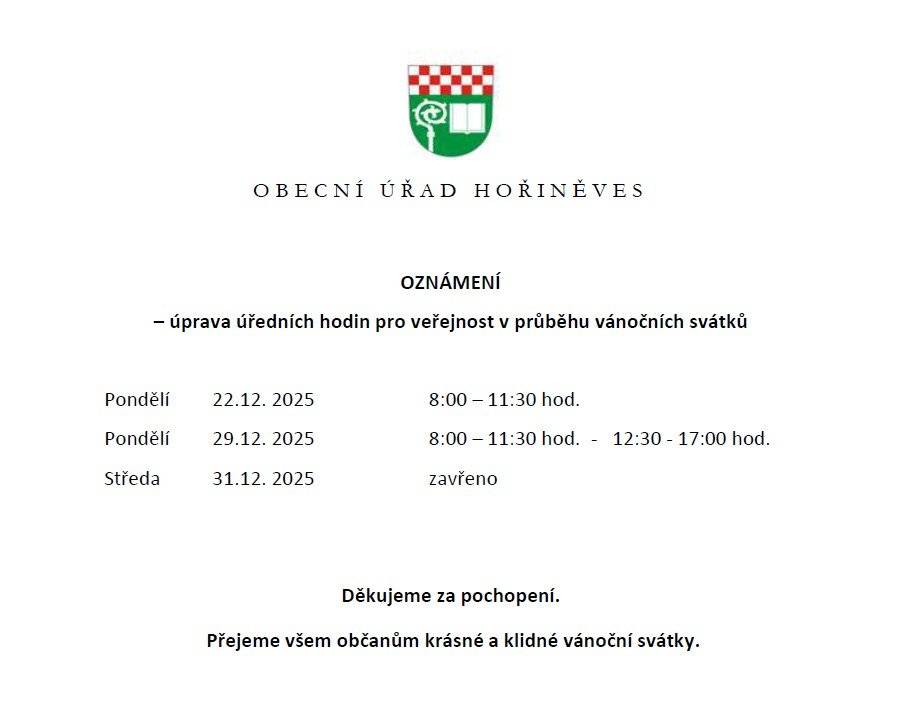 Obecní úřad Hořiněves - OZNÁMENÍ – úprava úředních hodin pro veřejnost v průběhu vánočních svátků Pondělí - 22.12. 2025        8:00 – 11:30 hod. Pondělí  - 29.12. 2025       8:00 – 11:30 hod.  -   12:30 - 17:00 hod. Středa   - 31.12. 2025        zavřeno Děkujeme za pochopení. Přejeme všem občanům krásné a klidné vánoční svátky.