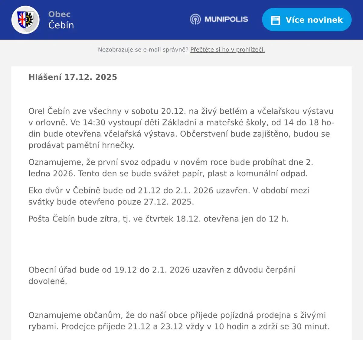 Hlášení 17.12. 2025  Orel Čebín zve všechny v sobotu 20.12. na živý betlém a včelařskou výstavu v orlovně. Ve 14:30 vystoupí děti Základní a mateřské školy, od 14 do 18 hodin bude otevřena včelařská výstava. Občerstvení bude zajištěno, budou se prodávat pamětní hrnečky. Oznamujeme, že první svoz odpadu v novém roce bude probíhat dne 2. ledna 2026. Tento den se bude svážet papír, plast a komunální odpad. Eko dvůr v Čebíně bude od 21.12 do 2.1. 2026 uzavřen. V období mezi svátky bude otevřeno pouze 27.12. 2025. Pošta Čebín bude zítra, tj. ve čtvrtek 18.12. otevřena jen do 12 h.   Obecní úřad bude od 19.12 do 2.1. 2026 uzavřen z důvodu čerpání dovolené.  Oznamujeme občanům, že do naší obce přijede pojízdná prodejna s živými rybami. Prodejce přijede 21.12 a 23.12 vždy v 10 hodin a zdrží se 30 minut.   ZUBNÍ ORDINACE ČEBÍN MUDr. Antonínová Romana a MDDr. Ondřej Houbal oznamují čerpání dovolené v termínu: 22.12. 2025 – 2.1. 2026 .