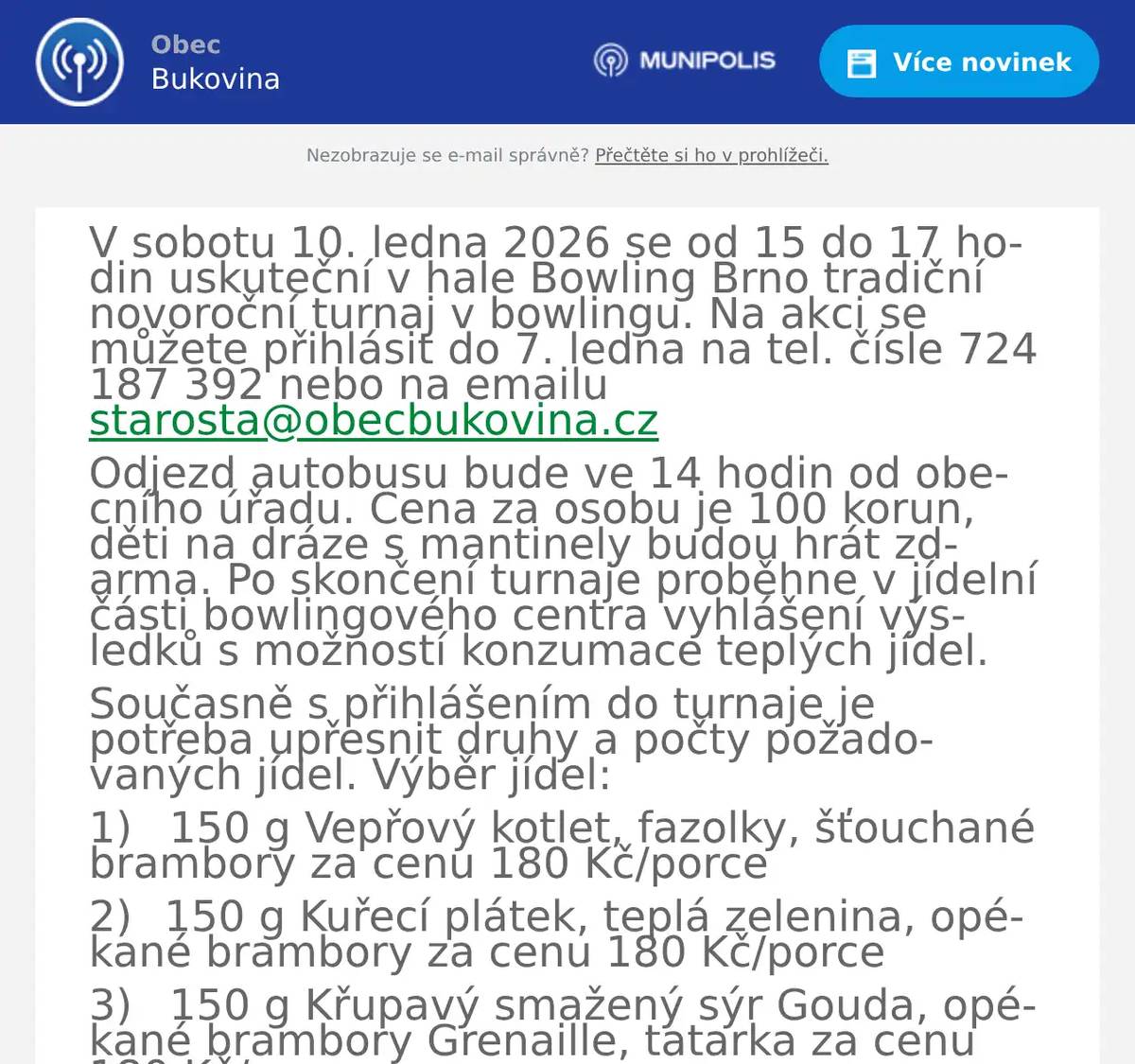 V sobotu 10. ledna 2026 se od 15 do 17 hodin uskuteční v hale Bowling Brno tradiční novoroční turnaj v bowlingu. Na akci se můžete přihlásit do 7. ledna na tel. čísle 724 187 392 nebo na emailu starosta@obecbukovina.cz Odjezd autobusu bude ve 14 hodin od obecního úřadu. Cena za osobu je 100 korun, děti na dráze s mantinely budou hrát zdarma. Po skončení turnaje proběhne v jídelní části bowlingového centra vyhlášení výsledků s možností konzumace teplých jídel. Současně s přihlášením do turnaje je potřeba upřesnit druhy a počty požadovaných jídel. Výběr jídel: 1)       150 g Vepřový kotlet, fazolky, šťouchané brambory za cenu 180 Kč/porce 2)      150 g Kuřecí plátek, teplá zelenina, opékané brambory za cenu 180 Kč/porce 3)       150 g Křupavý smažený sýr Gouda, opékané brambory Grenaille, tatarka za cenu 180 Kč/porce 4)      100 g Dětský smažený kuřecí řízek s bramborovou kaší za cenu 100 Kč/porce 
