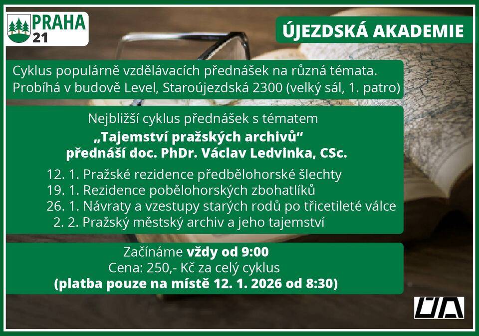 Újezdská akademie – „Tajemství pražských archivů“ Vzdělávací cykly Újezdské akademie jsou určeny pro občany všech věkových kategorií. Přednášky se věnují různým oblastem – od umění a historie až po sport a životní příběhy zajímavých osobností. Aktuální cyklus s názvem „Tajemství pražských archivů“ nás zavede do světa pražských paláců a šlechtických rodů, které ovlivnily české dějiny. Lektorem bude doc. PhDr. Václav Ledvinka, CSc., bývalý ředitel Archivu hlavního města Prahy a uznávaný historik. Dozvíme se, jaké příběhy se skrývají za zdmi paláců, kde se rodila politika českých stavů, zrodily se katastrofy 16. a 17. století a kde barokní vlastenci snili o obnovení slávy Prahy. Na závěr nahlédneme do samotného pražského městského archivu. Termíny přednášek:  12. 1. Pražské rezidence předbělohorské šlechty 19. 1. Rezidence pobělohorských zbohatlíků 26. 1. Návraty a vzestupy starých rodů po třicetileté válce 2. 2. Pražský městský archiv a jeho tajemství  Praktické informace:  Cena: 250 Kč/osoba za celý 4dílný cyklus Platba: 1. den přednášky od 8:30 hod. (hotově nebo kartou) Rezervace není nutná – prostor je pro každého!  Přijďte s námi objevovat příběhy, které formovaly naši metropoli. Pro více informací kontaktujte pana Ludvíka Heringa, tel. 733 733 227. Další informace naleznete: https://www.praha21.cz/informace/ujezdska-akademie Těšíme se na setkání s Vámi i našimi hosty!