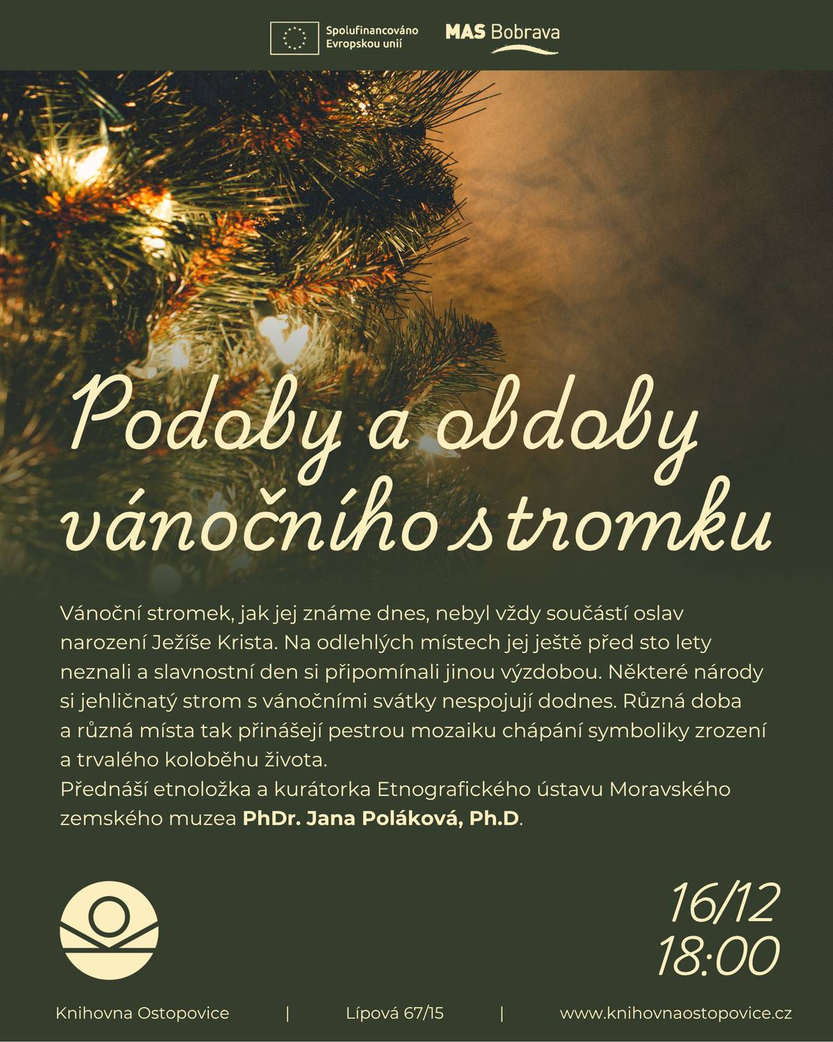 Vánoční stromek, jak jej známe dnes, nebyl vždy součástí oslav narození Ježíše Krista. Na české území pronikl z německých oblastí na počátku 19. století a rozšířil se nejdříve ve městech. Na některých odlehlých místech jej ještě před sto lety neznali a slavnostní den si připomínali jinou výzdobou. Některé národy si dodnes jehličnatý strom s vánočními svátky nespojují. Různá doba a různá místa tak přinášejí pestrou mozaiku chápání symboliky zrození a trvalého koloběhu života. Přednáší PhDr. Jana Poláková, Ph.D. Knihovna Ostopovice / úterý 16.12. 18:00 / vstupné dobrovolné