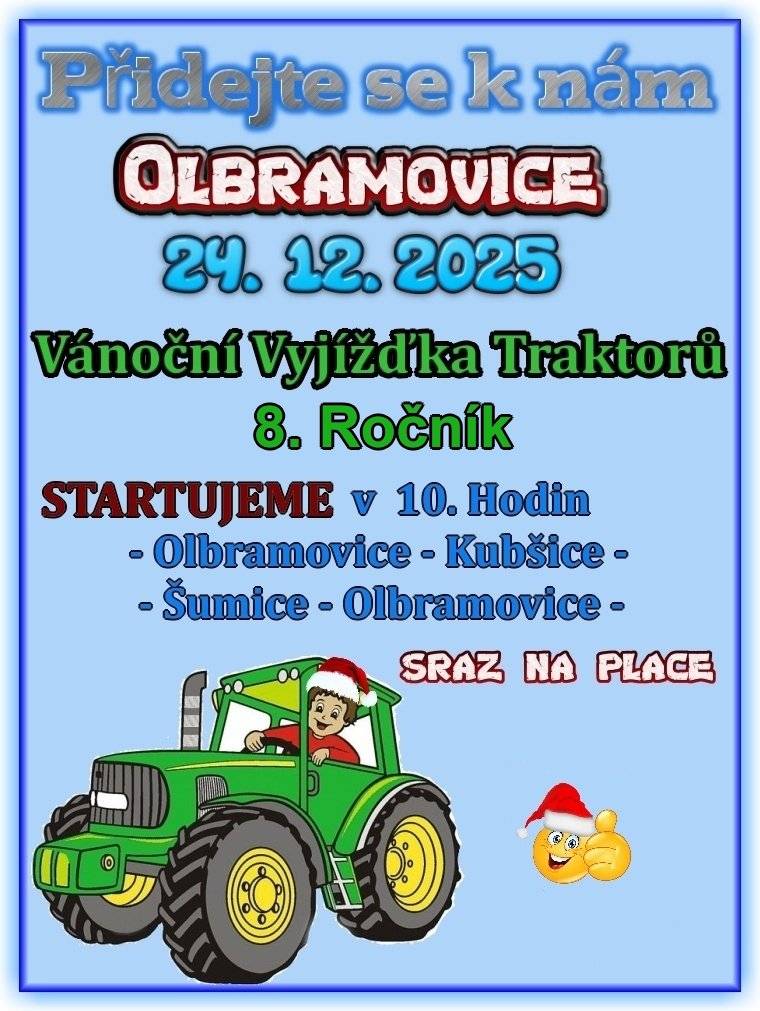 Vážení spoluobčané, srdečně vás zveme na 8. ročník Vánoční vyjížďky traktorů, která se uskuteční ve středu 24. prosince 2025 v Olbramovicích. Start vyjížďky je v 10 hodin. Trasa povede Olbramovice – Kubšice – Šumice – Olbramovice. Sraz účastníků je na place v Olbramovicích. Přijďte se podívat, podpořit řidiče a užít si příjemnou vánoční atmosféru. I v letošním roce se můžete těšit na tradiční pohoštění v Šumicích na place. Připraven bude punč pro děti, svařené víno a gulášová polévka. Pohoštění bude otevřeno od 10 hodin.