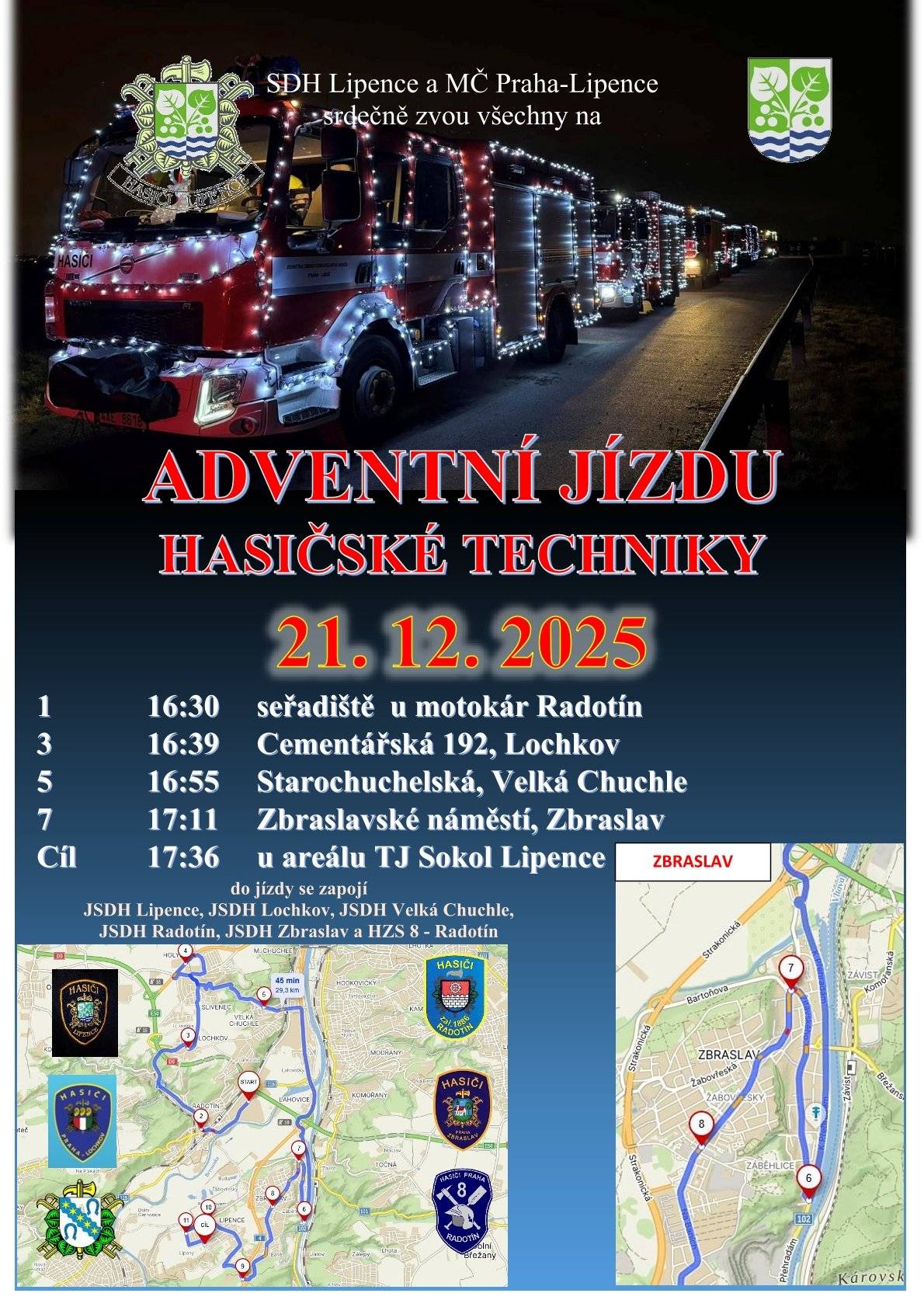 Zbraslavští dobrovolní hasiči (JSDH Zbraslav) se zúčastní prvního ročníku adventní jízdy hasičské techniky, která proběhne v neděli 21. prosince.   Spolu s nimi se do akce zapojí všechny zásahové jednotky, které působí v našem správním obvodu. Jde o JSDH z Lipenců, která je spolu s MČ Praha-Lipence organizátory celé akce, z Lochkova, Velké Chuchle, Radotína, Zbraslavi a profesionální hasiče z radotínské základny (HZS č. 8).    Mapa trasy: https://mapy.com/s/jufegogeru    Vánočně ozdobená technika vyjede z Radotína přibližně v 16:30 a přes Lochkov, Velkou Chuchli a Strakonickou se vydá po silnici K Přehradám, kde před lomem odbočí do Žitavského, projede celými Záběhlicemi až na Zbraslavské náměstí (podle plánu cca v 17:11). Odtud hasičská kolona pojede ulicí Elišky Přemyslovny až na Baně a po přemostění nad Strakonickou bude pokračovat na fotbalové hřiště do Lipenců (orientačně v 17:36).    Kolonu můžete vidět přibližně v těchto časech: 1. Seřadiště u motokár, Výpadová, Radotín odjezd 16:30  2. Nám. Osvoboditelů, Radotín průjezd 16:34 3. Cementářská 192, Lochkov 16:39  4. K Barrandovu 16:46 5. Starochuchelská (nám. Omladiny), Velká Chuchle 16:55 6. K Přehradám, Zbraslav 17:04 7. Zbraslavské náměstí, Zbraslav 17:11 8. Elišky Přemyslovny (u pošty), Zbraslav průjezd 17:14 9. U Prague Gateway (vysílač), Lipence průjezd 17:18 10. U Kapličky, Lipence průjezd 17:22 11. V Alejích, Lipence průjezd 17:26 12. U hřiště TJ Sokol Lipence příjezd 17:36