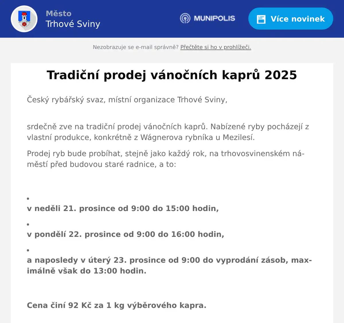 Český rybářský svaz, místní organizace Trhové Sviny, srdečně zve na tradiční prodej vánočních kaprů. Nabízené ryby pocházejí z vlastní produkce, konkrétně z Wágnerova rybníka u Mezilesí. Prodej ryb bude probíhat, stejně jako každý rok, na trhovosvinenském náměstí před budovou staré radnice, a to:  v neděli 21. prosince od 9:00 do 15:00 hodin,   v pondělí 22. prosince od 9:00 do 16:00 hodin,   a naposledy v úterý 23. prosince od 9:00 do vyprodání zásob, maximálně však do 13:00 hodin.  Cena činí 92 Kč za 1 kg výběrového kapra.  Svým zákazníkům nabídneme také možnost odborného zpracování zakoupených ryb dle jejich požadavků. Příjemné prožití vánočních svátků a dobrou chuť Vám přejí trhovosvinenští rybáři.  Zdroj: Trhovosvinenští rybáři 