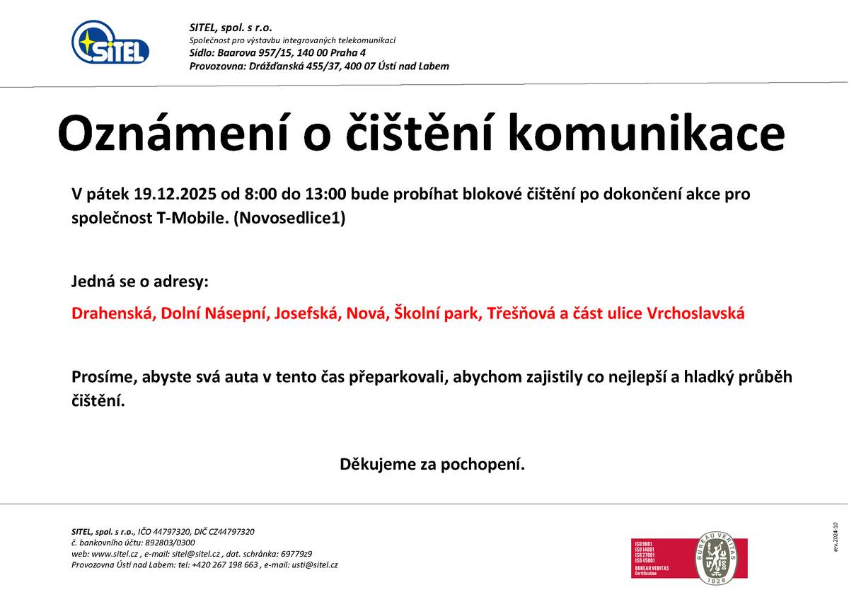 📅 V pátek 19. 12. 2025 ⏰ od 8:00 do 13:00 Po dokončení prací na výstavbě optické sítě pro společnost T-Mobile proběhne blokové čištění komunikací v části obce Novosedlice 1, která byla dotčena touto výstavbou. 🛣️ Dotčené komunikace:   Drahenská   Dolní Násepní   Josefská   Nová   Školní park   Třešňová   část ulice Vrchoslavská   🙏 Prosíme obyvatele, aby v uvedeném čase přeparkovali svá vozidla, a umožnili tak hladký a efektivní průběh čištění. Děkujeme za pochopení a spolupráci. SITEL, spol. s r. o.