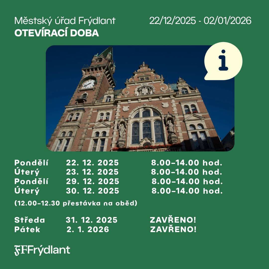 Městský úřad Frýdlant bude ve vybraných dnech na konci roku 2025 a na začátku roku 2026 fungovat v upraveném provozním režimu. Prosíme občany, aby věnovali pozornost uvedené otevírací době. Pondělí    22. 12. 2025        🕗 8.00–14.00 hod.  Úterý       23. 12. 2025        🕗 8.00–14.00 hod.  Pondělí    29. 12. 2025        🕗 8.00–14.00 hod.  Úterý       30. 12. 2025        🕗 8.00–14.00 hod.  (12.00–12.30 přestávka na oběd)    Středa 31. 12. 2025        Všechna pracoviště Městského úřadu Frýdlant budou uzavřena! Pátek 2. 1. 2026             Všechna pracoviště Městského úřadu Frýdlant budou uzavřena!   Děkujeme za pochopení. 🙏