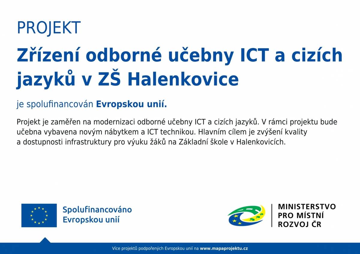 Registrační číslo: CZ.06.05.01/00/22_048/0004820    Název projektu: Zřízení odborné učebny ICT a cizích jazyků v ZŠ Halenkovice    Doba realizace projektu: 03.12.2023 – 31.12.2025    Projekt je spolufinancován z finančních prostředků EU     Projekt je zaměřen na modernizaci odborné učebny ICT a cizích jazyků. Výstupem projektu bude modernizovaný a nově vybavený prostor pro výuku, který odpovídá současnému vývoji a moderním výukovým metodám pro praktické i teoretické vzdělávání ve vazbě na podporované odborné oblasti vzdělávání. Modernizovaný prostor pro výuku umožní rozšíření moderních forem vzdělávání, aktivní zapojení žáků do výuky a zvýší atraktivitu výuky. V rámci projektu bude učebna vybavena novým nábytkem a ICT technikou. Hlavním cílem je zvýšení kvality a dostupnosti infrastruktury pro výuku žáků na Základní škole v Halenkovicích.