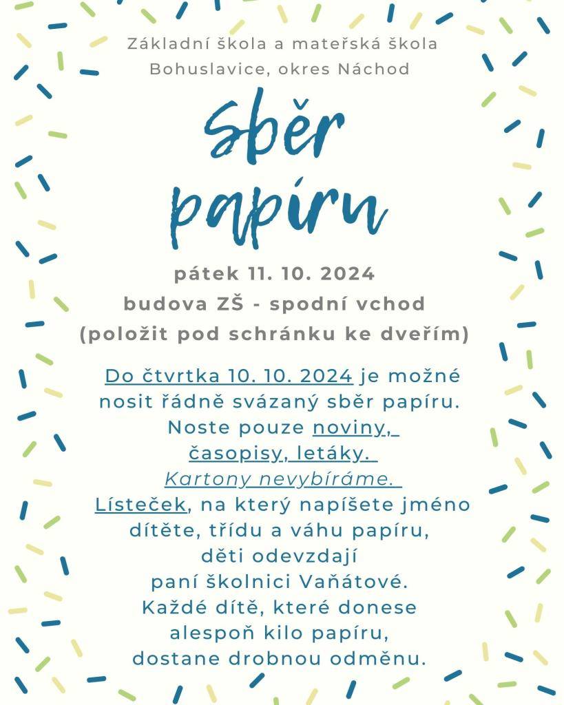 Do čtvrtka 10. 10. 2024 je možné nosit řádně svázaný sběr papíru. Noste pouze noviny, časopisy, letáky, .... Kartony nevybíráme. Lísteček, na který napíšete jméno dítěte, třídu a váhu papíru, děti odevzdají paní školnici Vaňátové. Každé dítě, které donese alespoň kilo papíru, dostane drobnou odměnu.