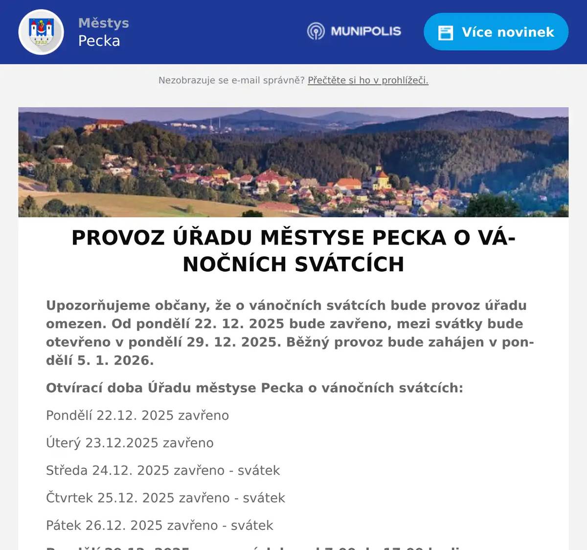 Upozorňujeme občany, že o vánočních svátcích bude provoz úřadu omezen. Od pondělí 22. 12. 2025 bude zavřeno, mezi svátky bude otevřeno v pondělí 29. 12. 2025. Běžný provoz bude zahájen v pondělí 5. 1. 2026. Otvírací doba Úřadu městyse Pecka o vánočních svátcích: Pondělí 22.12. 2025 zavřeno Úterý 23.12.2025 zavřeno Středa 24.12. 2025 zavřeno - svátek Čtvrtek 25.12. 2025 zavřeno - svátek Pátek 26.12. 2025 zavřeno - svátek Pondělí 29.12. 2025 provozní doba od 7.00 do 17.00 hodin Úterý 30.12. 2025 zavřeno Středa 31.12. 2025 zavřeno Čtvrtek 1. 1. 2026 zavřeno - svátek Pátek 2. 1. 2026 zavřeno Běžný provoz bude zahájen v pondělí 5. 1. 2026. Zaměstnanci Úřadu městyse Pecka přejí všem občanům krásné a šťastné vánoční svátky prožité ve zdraví a v kruhu svých nejbližších a v novém roce pevné zdraví, hodně štěstí a úspěchů v soukromém i profesním životě.