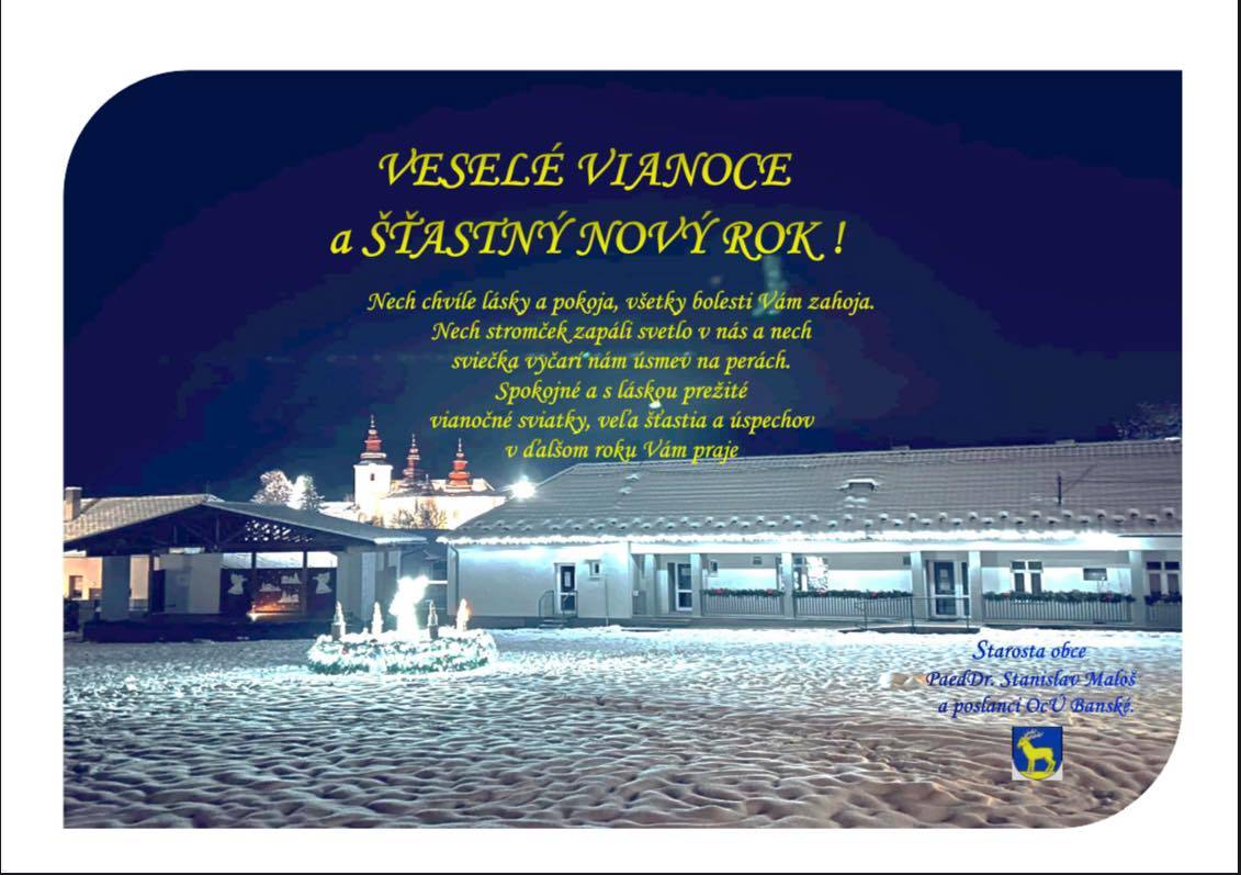 Nech chvíle lásky a pokoja, všetky bolesti Vám zahoja. Nech stromček zapáli svetlo v nás a nech sviečka vyčarí nám úsmev na perách. Spokojné a láskou prežité vianočné sviatky a veľa úspechov v novom roku Vám želá starosta obce Banské, PaedDr. Stanislav Maloš a poslanci OZ obce Banské.