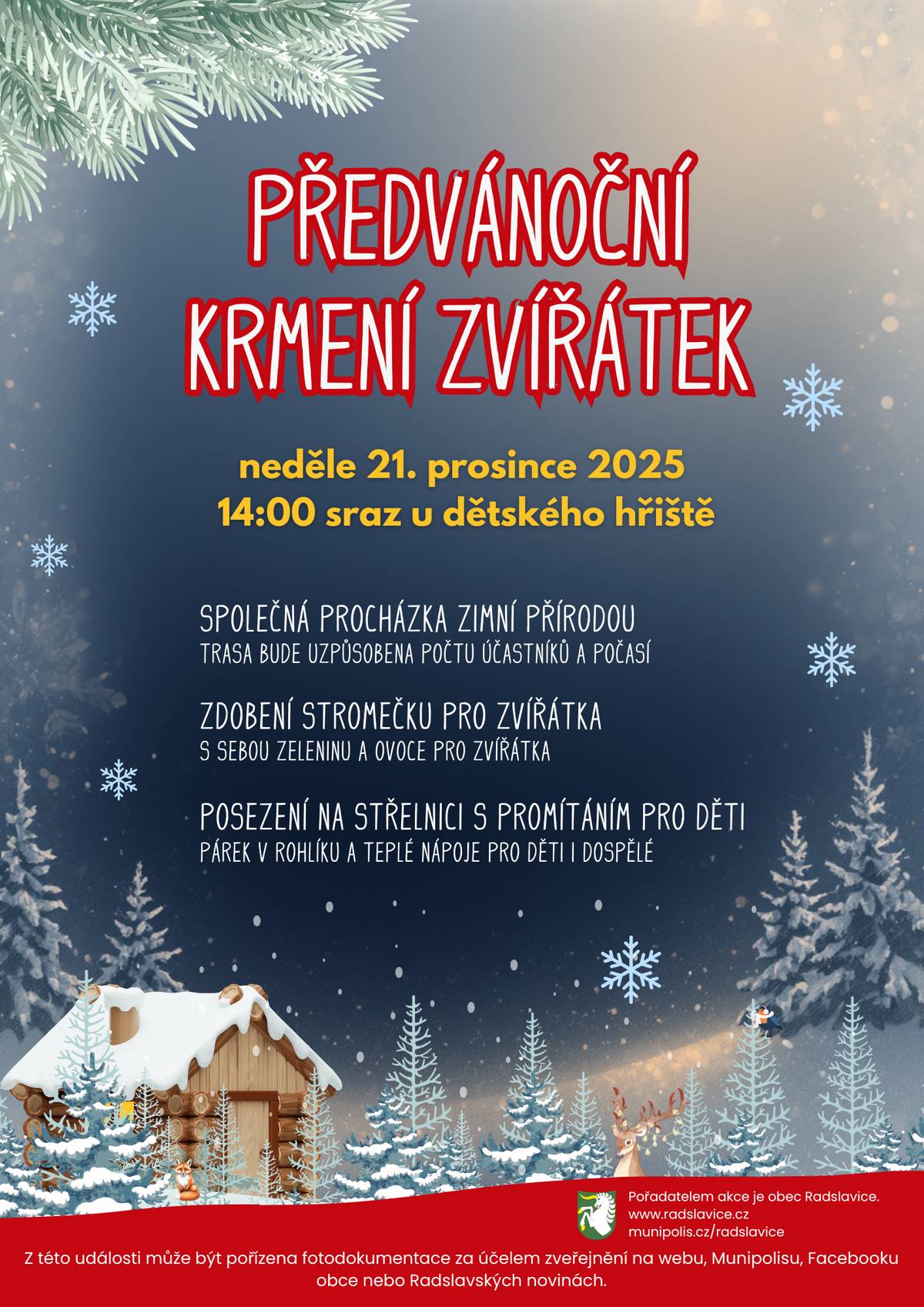 Zveme vás na společné předvánoční setkání v přírodě. 📅 neděle 21. prosince 2025 🕑 14:00 📍 sraz u dětského hřiště Čeká nás:   společná procházka zimní přírodou (trasa bude přizpůsobena počtu účastníků a počasí),   zdobení stromečku pro zvířátka – vezměte s sebou zeleninu a ovoce pro zvířátka,   posezení na střelnici s promítáním pro děti,   párek v rohlíku a teplé nápoje pro děti i dospělé.   Pořadatelem akce je obec Radslavice. 📸 Upozornění: Z akce může být pořizována fotodokumentace za účelem zveřejnění na webu, Munipolisu, Facebooku obce nebo v Radslavských novinách. Těšíme se na vás! 🎅❄️
