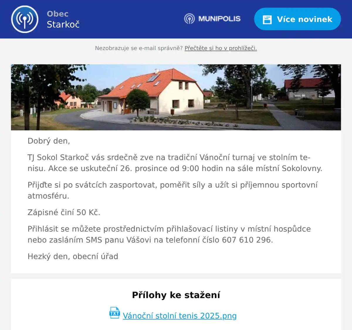 Dobrý den, TJ Sokol Starkoč vás srdečně zve na tradiční Vánoční turnaj ve stolním tenisu. Akce se uskuteční 26. prosince od 9:00 hodin na sále místní Sokolovny. Přijďte si po svátcích zasportovat, poměřit síly a užít si příjemnou sportovní atmosféru. Zápisné činí 50 Kč. Přihlásit se můžete prostřednictvím přihlašovací listiny v místní hospůdce nebo zasláním SMS panu Vášovi na telefonní číslo 607 610 296. Hezký den, obecní úřad