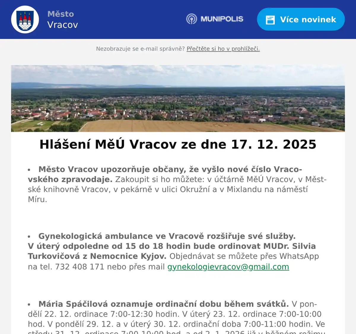 Město Vracov upozorňuje občany, že vyšlo nové číslo Vracovského zpravodaje. Zakoupit si ho můžete: v účtárně MěÚ Vracov, v Městské knihovně Vracov, v pekárně v ulici Okružní a v Mixlandu na náměstí Míru.  Gynekologická ambulance ve Vracově rozšiřuje své služby. V úterý odpoledne od 15 do 18 hodin bude ordinovat MUDr. Silvia Turkovičová z Nemocnice Kyjov. Objednávat se můžete přes WhatsApp na tel. 732 408 171 nebo přes mail gynekologievracov@gmail.com  Mária Spáčilová oznamuje ordinační dobu během svátků. V pondělí 22. 12. ordinace 7:00-12:30 hodin. V úterý 23. 12. ordinace 7:00-10:00 hod. V pondělí 29. 12. a v úterý 30. 12. ordinační doba 7:00-11:00 hodin. Ve středu 31. 12. ordinace 7:00-10:00 hod. a od 2. 1. 2026 již v běžném režimu od 7:00 do 12:30 hod. MUDr. Mária Spáčilová přeje klidné prožití svátků a hodně zdraví do roku 2026.  Společnost Sunny Power s 16-letou zkušeností v oboru nabízí profesionální realizaci fotovoltaických systémů na klíč pro rodinné domy, firmy a bytová družstva. Novým doplňkem služeb jsou i klimatizace. Vy určujte, kolik zaplatíte za své energie. Kontakt: 604 618 098.  Rybářství Dujsík bude v sobotu 20. 12. 2025 od 10:30 do 12:00 hod. na parkovišti naproti radnice prodávat živé ryby: kapr, tolstolobik a sumec. Ryby na požádání vykuchá a vyčistí.  Charita Strážnice pro Vás připravila velký předvánoční výprodej výrobků Chráněných dílen AVE, který se koná od 15. do 23. prosince 2025 v prodejně Charity Strážnice, na ulici Kovářská 396. Všechny naše výrobky lze zakoupit se slevou 30 % a to ve všední dny od 8.00 do 17.00 hodin a v sobotu od 8.00 do 11.00 hodin. Nákupem našich výrobků uděláte nejen radost svým blízkým, ale také podpoříte zaměstnávání osob se zdravotním znevýhodněním. Předem moc děkujeme za Vaši podporu a těšíme se, že naši prodejnu navštívíte.  Městský kulturní klub Vracov Vás zve do kina. Ve čtvrtek 18. 12. 2025 promítáme nový rodinný český film Cukrkandl. Začátek promítání je v 18:00 hodin. Občerstvení zajištěno. Cena vstupného je 130Kč.  Modelová železnice Vracov ve spolupráci s městem Vracov a SVČ Vracov Vás zvou na Předvánoční modelový víkend ve dnech 20. - 21. 12. 2025 od 13:00 do 17:00 hod. ve staré škole na náměstí Míru. Kolejiště v měřítku HO 1:87, modely lokomotiv s reálnými zvuky a ukázka RC techniky. Vstupné dobrovolné.  Soubor Marýnka s cimbálovou muzikou, sborem a sólisty vás zvou na letošní vánoční koncert s názvem Poslyšte křesťané, který se uskuteční v sobotu 20. prosince 2025 v 18 hodin v kostele sv. Vavřince. Uslyšíte pastorely, drobná díla barokních mistrů, lidové chorály a kolední zpěvy. Vstupné je dobrovolné a je souborem věnováno na údržbu kostela.  MKK Vracov Vás srdečně zve na Zpívání u vánočního stromu s dechovou hudbou Vracovjáci a mužským sborem Košulíni v úterý 23. 12. 2025 od 17:00 hodin na náměstí. Přijďte se vánočně naladit a zazpívat si koledy.  Vracovští skauti budou v úterý 23. prosince od 17 do 19 hodin rozdávat na náměstí Míru u vánočního stromu Betlémské světlo. Nezapomeňte si s sebou přinést lucernu se svíčkou. Pokud se nemůžete dostavit, ale o Betlémské světlo máte zájem, mohou vám jej skauti doručit 24. prosince mezi 9. a 11. hodinou až domů. Stačí se nahlásit e-mailem na adresu andromeda@junak-ratiskovice.cz, SMS zprávou na číslo 730 996 178, prostřednictvím QR kódu na plakátku, nebo zápisem do nahlašovací listiny v kostele sv. Vavřince.