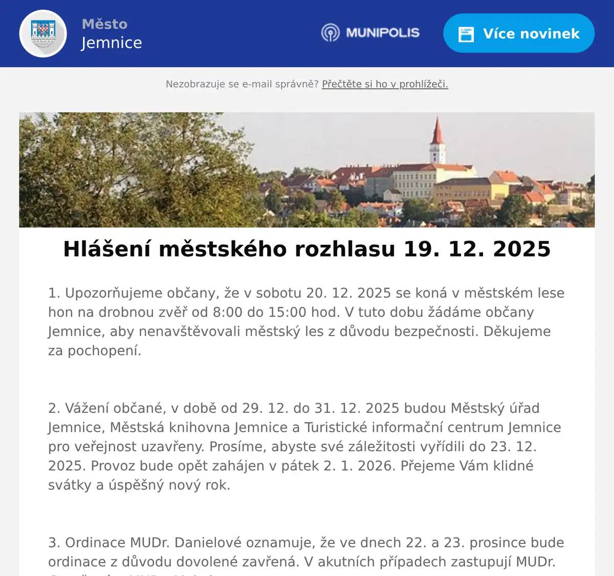 1. Upozorňujeme občany, že v sobotu 20. 12. 2025 se koná v městském lese hon na drobnou zvěř od 8:00 do 15:00 hod. V tuto dobu žádáme občany Jemnice, aby nenavštěvovali městský les z důvodu bezpečnosti. Děkujeme za pochopení.  2. Vážení občané, v době od 29. 12. do 31. 12. 2025 budou Městský úřad Jemnice, Městská knihovna Jemnice a Turistické informační centrum Jemnice pro veřejnost uzavřeny. Prosíme, abyste své záležitosti vyřídili do 23. 12. 2025. Provoz bude opět zahájen v pátek 2. 1. 2026. Přejeme Vám klidné svátky a úspěšný nový rok.  3. Ordinace MUDr. Danielové oznamuje, že ve dnech 22. a 23. prosince bude ordinace z důvodu dovolené zavřená. V akutních případech zastupují MUDr. Gorušová a MUDr. Makula.  4. MUDr. Makula oznamuje, že bude ordinovat do 23. prosince včetně. Od 24. do 31. prosince bude ordinace zavřená. Ordinovat začne opět od 2. ledna 2026. V akutních případech zastupují ve dnech od 29. do 31. prosince MUDr. Danielová a MUDr. Gorušová.  5. Kdousovská schola zve občany na vánoční koncert v neděli 21. prosince v 17:00 hodin do kostela sv. Stanislava. 