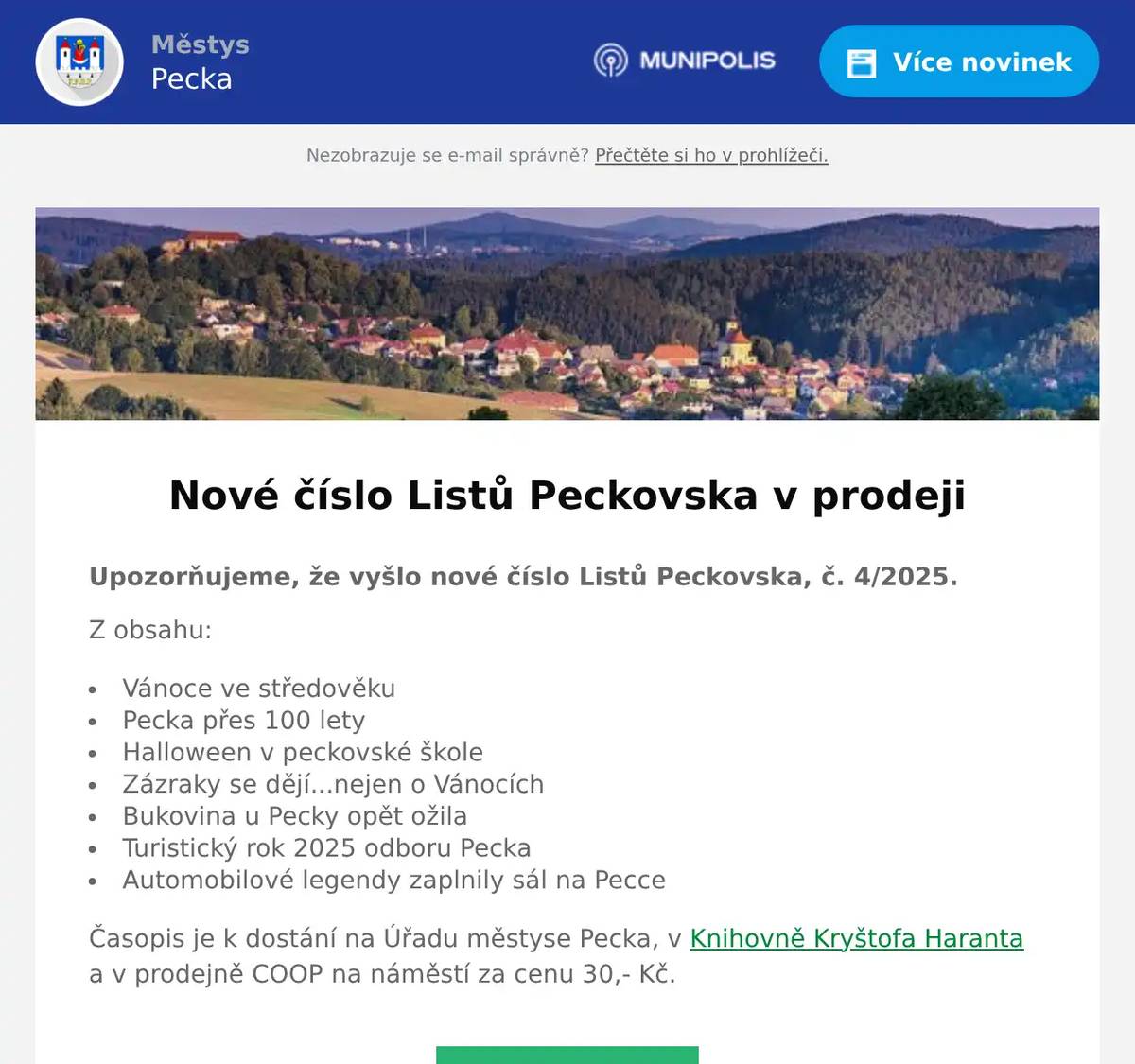 Upozorňujeme, že vyšlo nové číslo Listů Peckovska, č. 4/2025. Z obsahu: Vánoce ve středověku Pecka přes 100 lety Halloween v peckovské škole Zázraky se dějí...nejen o Vánocích Bukovina u Pecky opět ožila Turistický rok 2025 odboru Pecka Automobilové legendy zaplnily sál na Pecce Časopis je k dostání na Úřadu městyse Pecka, v Knihovně Kryštofa Haranta a v prodejně COOP na náměstí za cenu 30,- Kč.
