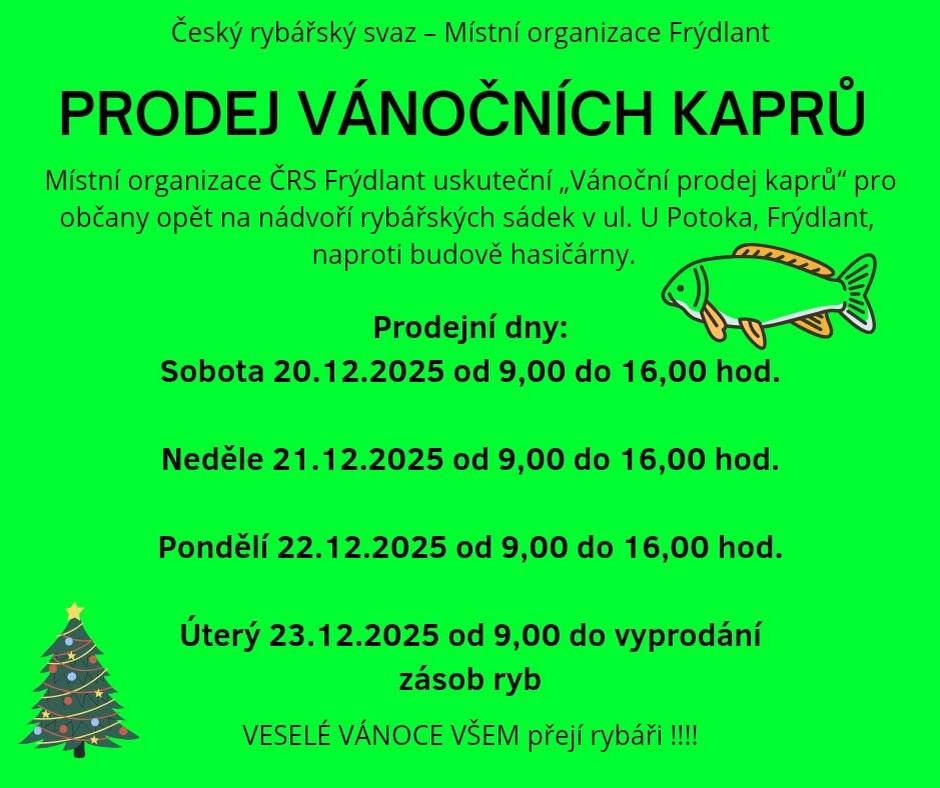 Český rybářský svaz, místní organizace Frýdlant, zve občany na prodej vánočních kaprů, který se uskuteční na nádvoří rybářských sádek v ulici U Potoka ve Frýdlantu, naproti budově hasičárny. Prodejní dny a časy:   sobota 20. 12. 2025 od 9.00 do 16.00 hodin   neděle 21. 12. 2025 od 9.00 do 16.00 hodin   pondělí 22. 12. 2025 od 9.00 do 16.00 hodin   úterý 23. 12. 2025 od 9.00 hodin do vyprodání zásob   Přijďte si zakoupit čerstvého kapra na váš štědrovečerní stůl.