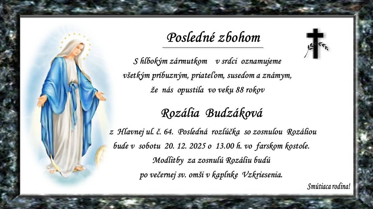 Pohreb zosnulej Rozálie Budzákovej (†88r.) z Hlavnej ul. č.64 bude v sobotu 20.12.2025 o 13.00 hod. vo farskom kostole. Modlitby za zosnulú Máriu budú po večernej sv. omši v kaplnke Vzkriesenia. Smútiaca rodina.