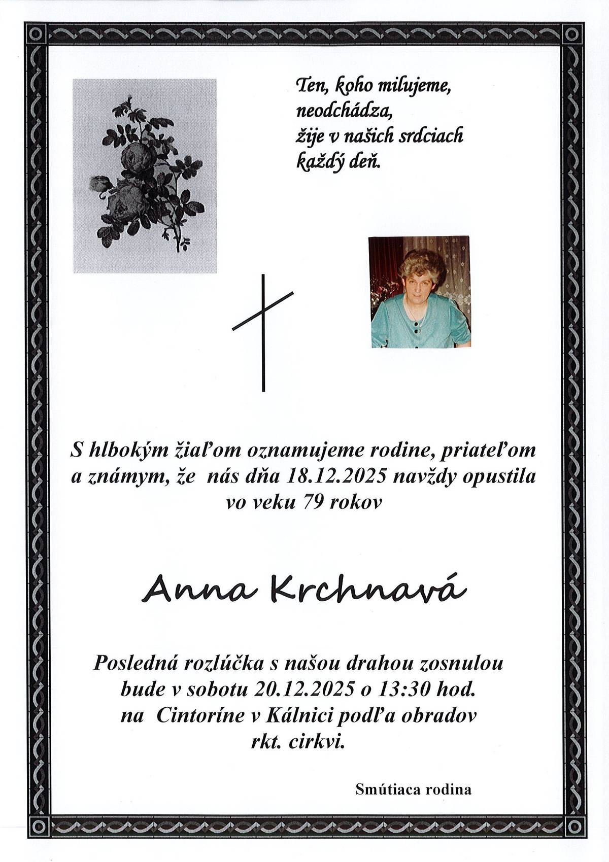 S hlbokým žiaľom oznamujeme rodine, priateľom a známym, že nás dňa 18.12.2025 navždy opustila vo veku 79 rokov Anna Krchnavá. Posledná rozlúčka s našou drahou zosnulou bude v sobotu 20.12.2025 o 13:30 na cintoríne v Kálnici podľa obradov rkt. cirkvi. Ten, koho milujeme, neodchádza, žije v našich srdciach každý deň. Smútiaca rodina