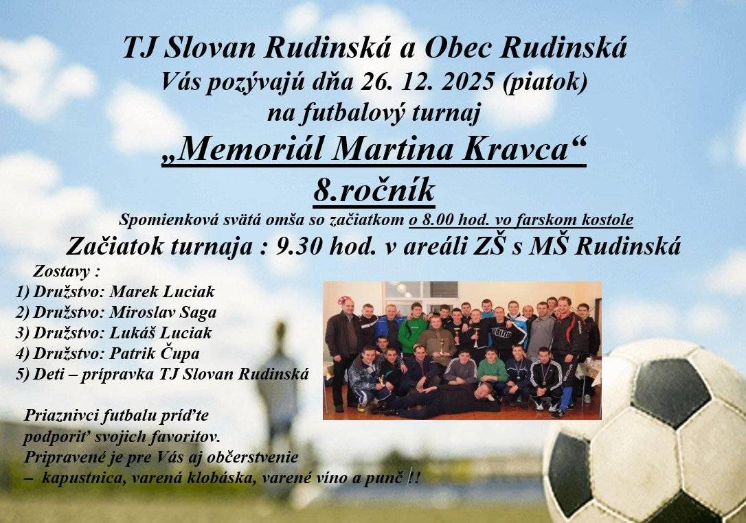 TJ Slovan Rudinská v spolupráci s obcou Rudinská Vás pozývajú dňa 26.12.2025 na 8. ročník -  futbalový turnaj "Memoriál Martina Kravca" Začiatok turnaja je o 9:30 v areáli ZŠ s MŠ Rudinská. Spomienková sv. omša je o 8:00 vo farskom kostole.  Priaznivci futbalu príďte podporiť svojich favoritov.
