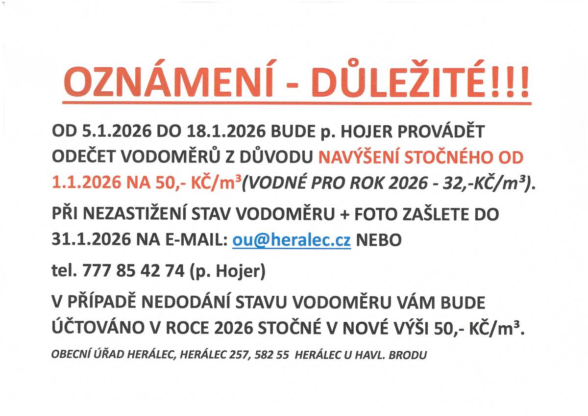 OD 5.1.2026 DO 18.1.2026 BUDE p. HOJER PROVÁDĚT ODEČET VODOMĚRŮ Z DŮVODU NAVÝŠENÍ STOČNÉHO OD 1.1.2026 NA 50,- KČ/m³(VODNÉ PRO ROK 2026 - 32,-KČ/m³).  PŘI NEZASTIŽENÍ STAV VODOMĚRU + FOTO ZAŠLETE DO 31.1.2026 NA E-MAIL: ou@heralec.cz NEBO  tel. 777 85 42 74 (p. Hojer) V PŘÍPADĚ NEDODÁNÍ STAVU VODOMĚRU VÁM BUDE ÚČTOVÁNO V ROCE 2026 STOČNÉ V NOVÉ VÝŠI 50,- KČ/m³.