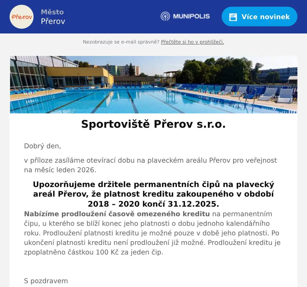 Dobrý den, v příloze zasíláme otevírací dobu na plaveckém areálu Přerov pro veřejnost na měsíc leden 2026. Upozorňujeme držitele permanentních čipů na plavecký areál Přerov, že platnost kreditu zakoupeného v období 2018 – 2020 končí 31.12.2025. Nabízíme prodloužení časově omezeného kreditu na permanentním čipu, u kterého se blíží konec jeho platnosti o dobu jednoho kalendářního roku. Prodloužení platnosti kreditu je možné pouze v době jeho platnosti. Po ukončení platnosti kreditu není prodloužení již možné. Prodloužení kreditu je zpoplatněno částkou 100 Kč za jeden čip.  S pozdravem Plavecký areál Přerov