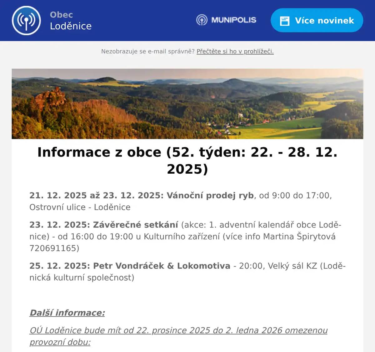 21. 12. 2025 až 23. 12. 2025: Vánoční prodej ryb, od 9:00 do 17:00, Ostrovní ulice - Loděnice 23. 12. 2025: Závěrečné setkání (akce: 1. adventní kalendář obce Loděnice) - od 16:00 do 19:00 u Kulturního zařízení (více info Martina Špirytová 720691165) 25. 12. 2025: Petr Vondráček & Lokomotiva - 20:00, Velký sál KZ (Loděnická kulturní společnost)  Další informace: OÚ Loděnice bude mít od 22. prosince 2025 do 2. ledna 2026 omezenou provozní dobu: PONDĚLÍ (22.12.) ..... 8:00 - 14:00 ÚTERÝ až PÁTEK .... ZAVŘENO PONDĚLÍ (29.12.) ..... 8:00 - 14:00 ÚTERÝ až PÁTEK .... ZAVŘENO  Pošta Loděnice bude mít od 29. do 31. prosince 2025 dočasnou změnu hodin: PONDĚLÍ (29.12.) .... 10:00 - 12:00, 13:00 - 18:00 ÚTERÝ (30.12.) ......... 8:00 - 12:00, 13:00 - 16:00 STŘEDA (31.12.) ..... 10:00 - 12:00  Knihovna Loděnice bude od 29. prosince 2025 do 2. ledna 2026 uzavřena: Knihovna bude otevřena ještě v úterý 23. prosince v normální otevírací době (14:00 - 17:30). V týdnu od 29.12.2025 do 2.1.2026 bude knihovna uzavřena. V novém roce 2026 bude knihovna otevřena v úterý 6.1.2026.
