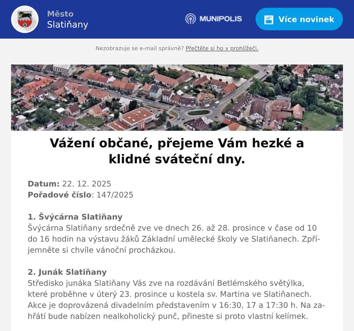Datum: 22. 12. 2025Pořadové číslo: 147/20251. Švýcárna SlatiňanyŠvýcárna Slatiňany srdečně zve ve dnech 26. až 28. prosince v čase od 10 do 16 hodin na výstavu žáků Základní umělecké školy ve Slatiňanech. Zpříjemněte si chvíle vánoční procházkou. 2. Junák SlatiňanyStředisko junáka Slatiňany Vás zve na rozdávání Betlémského světýlka, které proběhne v úterý 23. prosince u kostela sv. Martina ve Slatiňanech. Akce je doprovázená divadelním představením v 16:30, 17 a 17:30 h. Na zahřátí bude nabízen nealkoholický punč, přineste si proto vlastní kelímek.3. Rybniční hospodářství DoležalTradiční vánoční prodej ryb u Doležalů v Trpišově se uskuteční ještě dnes 22. prosince a zítra 23. prosince 2025 vždy od 8 do 18hodin. 4. p. Pilař LukaviceSoukromý prodejce ryb v Lukavici Vás zve k nákupu vánočních kaprů i jiných druhů ryb. Prodej se uskuteční 22. a 23. prosince 2025 vždy od 8 do 19 hodin.5. Město SlatiňanyOd 22. prosince 2025 do 4. ledna 2026 je uzavřen sběrný dvůr ve Slatiňanech s výjimkou 29. prosince 2025, kdy bude otevřen pro občany Slatiňan od 7:30 – 12:00 hodin.6. HC Vraníci SlatiňanyHC Vraníci Vás zvou na tradiční Vánoční bruslení s Vraníky v pátek 26. prosince 2025 od 20.15 hodin na zimním stadionu v Chrudimi. Hokejky jsou povoleny.7. p. StárekSoukromí prodejci prodávají nyní u obchodního střediska drobný textil, sportovní oblečení a mnoho dalšího zboží. Zdrží se do 15 hodin.8. Charita ChrudimTříkrálová sbírka ve Slatiňanech bude probíhat v sobotu 10.ledna 2026 sraz bude v 8hodin v sokolovně. Charita Chrudim  stále hledá koledníky tak přijďte mezi nás.9. p. PeřinaVážení občané, Vánoce jsou za dveřmi a vy stále sháníte originální dárek?Zastavte se v prodejně piva pro vánoční speciály, dárkové pivní bedny, pivní kalendáře a mnoho dalšího. Od 17. prosince dochází ke změně vánoční otevírací doby – otevřeno bude každý den od 10 do 18 hodin, kromě neděle.Dne 24. a 25. prosince bude zavřeno. Opět se na vás budou těšit od 26. prosince. Předejděte vánočnímu shonu a zamluvte si dopředu svůj sud na Vánoce.Na vaši návštěvu se těší Prodej piva Slatiňany.10. UR Byz s. r. o. SlatiňanyVánoce klepou na dveře a firma UR Byz s.r.o. Slatiňany  pro Vás mám žhavé tipy na dárky nejen pod stromeček. Firma UR Byz s.r.o. ve Slatiňanech nabízí notebooky, tablety, telefony a další široký sortiment výpočetní techniky a elektroniky, které Vám udělají radost i po svátcích. S výběrem techniky Vám ochotně poradí, zajistí záruční i pozáruční servis a cenami Vás příjemně překvapí. Nabízí též dárkové poukazy. Neváhejte firmu kontaktovat na tel. čísle 723 724 824 nebo pište na mail urvalek@urbyz.cz. Aktuální nabídku si můžete prohlédnout též na www.urbyz.cz. Těšíme se, že Vám pomůžou vybrat to pravé!11. Masna Francouz SlatiňanyProdejna masa a uzeniny Francouz Slatiňany zve zákazníky k vánočnímu nákupu a oznamuje, prodejní dobu: dnes 22. prosince a v úterý 23. prosince bude otevřeno  od 7 do 17 hodin, v pondělí       29. prosince a v úterý 30. prosince od 7 do 17 hodin, na Silvestra    31. prosince bude otevřeno od 7 do 11 hodin. 2. ledna 2026 bude otvírací doba od 7 do 15.30 hodin, v sobotu 3. ledna 2026 bude prodejna uzavřena. Zaměstnanci prodejny přejí všem zákazníkům hezké svátky a hodně zdraví v novém roce