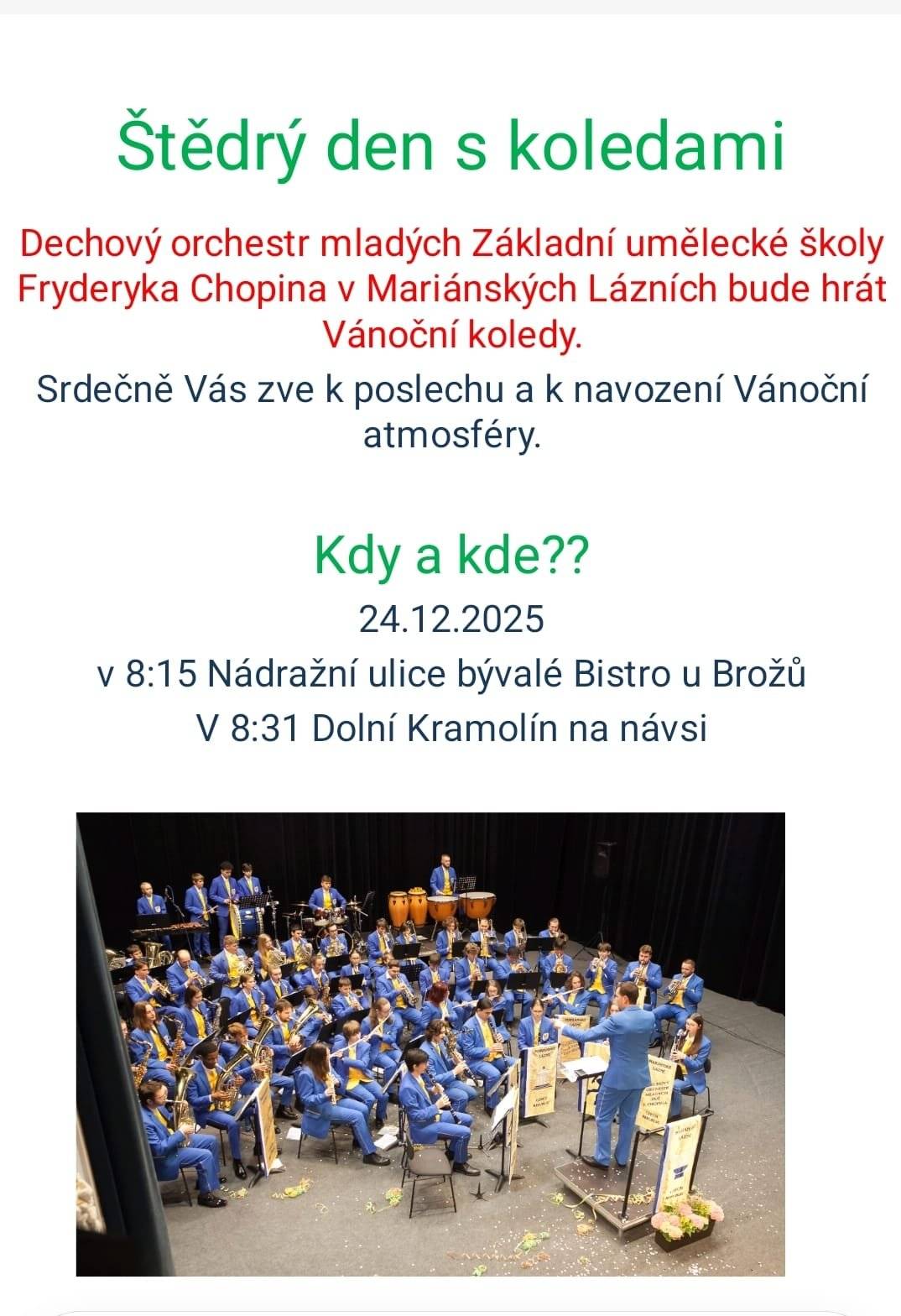 Vážení spoluobčané, srdečně Vás zveme na Štědrý den s koledami, který Vám zpříjemní Dechový orchestr mladých Základní umělecké školy Fryderyka Chopina v Mariánských Lázních. Přijďte se zaposlouchat do známých vánočních koled a naladit se na klidnou a sváteční atmosféru Štědrého dne. Hudební vystoupení se uskuteční ve středu 24. prosince 2025, a to na dvou místech. V 8:15 hodin zazní koledy v Nádražní ulici u bývalého Bistra u Brožů a následně v 8:31 hodin v Dolním Kramolíně na návsi.
