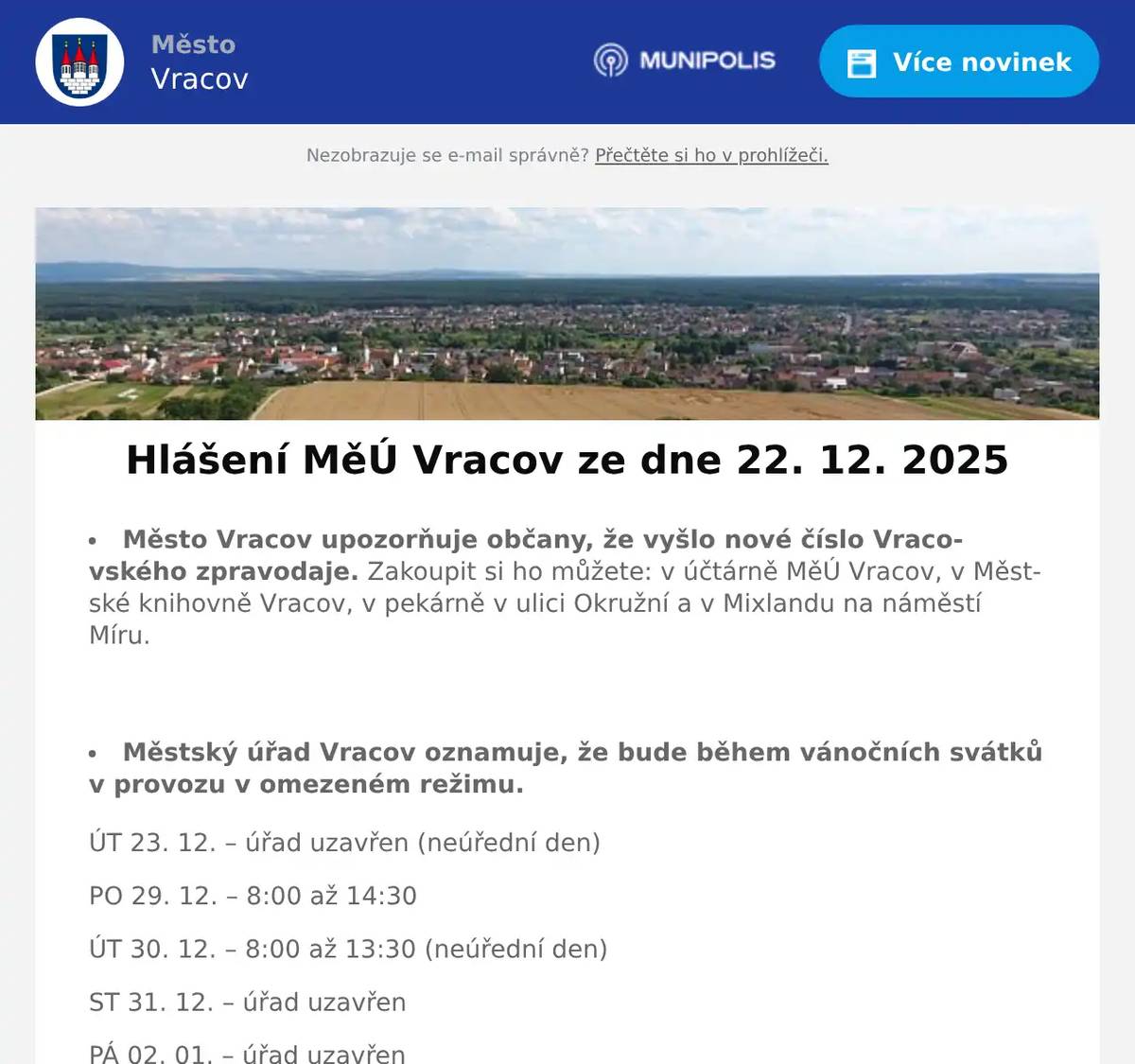 Město Vracov upozorňuje občany, že vyšlo nové číslo Vracovského zpravodaje. Zakoupit si ho můžete: v účtárně MěÚ Vracov, v Městské knihovně Vracov, v pekárně v ulici Okružní a v Mixlandu na náměstí Míru.  Městský úřad Vracov oznamuje, že bude během vánočních svátků v provozu v omezeném režimu. ÚT 23. 12. – úřad uzavřen (neúřední den) PO 29. 12. – 8:00 až 14:30 ÚT 30. 12. – 8:00 až 13:30 (neúřední den) ST 31. 12. – úřad uzavřen PÁ 02. 01. – úřad uzavřen Děkujeme za pochopení.  Městská knihovna Vracov a Informační centrum města Vracova oznamují, že budou během vánočních svátků od 22. 12. 2025 do 2. 1. 2026 uzavřeny. Děkujeme za pochopení.  Veřejně prospěšné služby Vracov oznamují, že budou během vánočních svátků od 22. 12. 2025 do 2. 1. 2026 uzavřeny. Děkujeme za pochopení.  Gynekologická ambulance ve Vracově rozšiřuje své služby. V úterý odpoledne od 15 do 18 hodin bude ordinovat MUDr. Silvia Turkovičová z Nemocnice Kyjov. Objednávat se můžete přes WhatsApp na tel. 732 408 171 nebo přes mail gynekologievracov@gmail.com  MUDr. Mária Spáčilová oznamuje ordinační dobu během svátků. V úterý 23. 12. ordinace 7:00-10:00 hod. V pondělí 29. 12. a v úterý 30. 12. ordinační doba 7:00-11:00 hodin. Ve středu 31. 12. ordinace 7:00-10:00 hod. a od 2. 1. 2026 již v běžném režimu od 7:00 do 12:30 hod. MUDr. Mária Spáčilová přeje klidné prožití svátků a hodně zdraví do roku 2026.  Lékárna Na Městečku upozorňuje na změnu otevírací doby během vánočních svátků. V pondělí 29. 12. a v úterý 30. 12. bude otevřeno do 14:00 hodin a ve středu 31. 12. pouze do 12:00 hodin. Kolektiv lékárny děkuje za pochopení a přeje všem krásné a klidné Vánoce.  Společnost Sunny Power s 16-letou zkušeností v oboru nabízí profesionální realizaci fotovoltaických systémů na klíč pro rodinné domy, firmy a bytová družstva. Novým doplňkem služeb jsou i klimatizace. Vy určujte, kolik zaplatíte za své energie. Kontakt: 604 618 098.  MKK Vracov Vás srdečně zve na Zpívání u vánočního stromu s dechovou hudbou Vracovjáci a mužským sborem Košulíni v úterý 23. 12. 2025 od 17:00 hodin na náměstí. Přijďte se vánočně naladit a zazpívat si koledy.  Vracovští skauti budou v úterý 23. prosince od 17 do 19 hodin rozdávat na náměstí Míru u vánočního stromu Betlémské světlo. Nezapomeňte si s sebou přinést lucernu se svíčkou. Pokud se nemůžete dostavit, ale o Betlémské světlo máte zájem, mohou vám jej skauti doručit 24. prosince mezi 9. a 11. hodinou až domů. Stačí se nahlásit e-mailem na adresu andromeda@junak-ratiskovice.cz, SMS zprávou na číslo 730 996 178, prostřednictvím QR kódu na plakátku, nebo zápisem do nahlašovací listiny v kostele sv. Vavřince.  Nadace Chamartín zve vracovskou veřejnost k návštěvě výstavy betlémů Vánoce v Chamartínu, která bude od 27. do 29. prosince vždy od 15 hodin. Pro každý den je připraven zajímavý a rozmanitý program. Vernisáž výstavy  27. prosince s malým koncertem souboru Marýnka, živým betlémem a svatojánským žehnáním vín a koštem. Po celé tři dny k ochutnání speciality a vánoční svařák. Vstupné je dobrovolné.  Vedení města Vracova všechny zve na Silvestrovké setkání Vracovjáků ve středu 31. prosince 2025 od 18:00 hod. v areálu Městského stadionu. Guláš zdarma, svařené víno, punč, čaj, grilované klobásy. V 19:00 hodin ohňostroj.  Pořadatelé Vás zvou na 14. Novoroční špacír ke kapli sv. Floriána ve Bzenci. Sraz je ve čtvrtek 1. 1. 2026 ve 13:00 hodin u stadionu ve Vracově. Všichni jsou srdečně zváni.