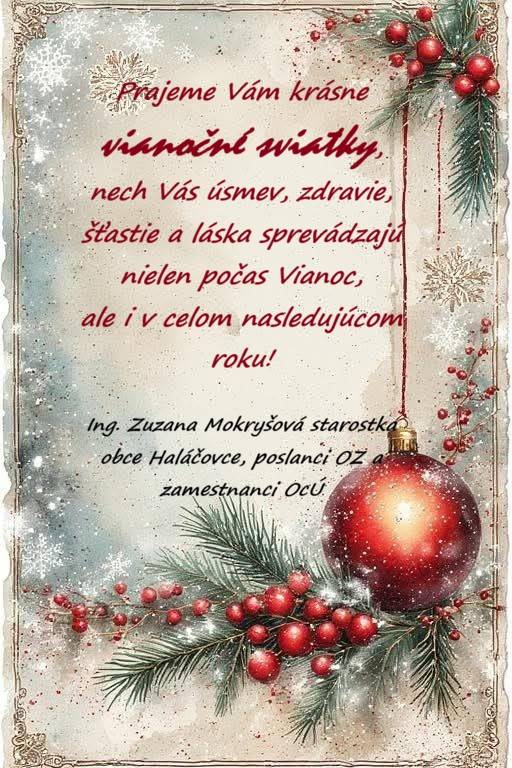 Aby boli Vianoce rozprávkové,   dary srdečné, šťastie neodbytné,   láska nekonečná a problémy vzdialené...  ... to Vám zo srdca prajú  starostka obce Haláčovce Ing. Zuzana Mokryšová,   poslanci OZ v Haláčovciach a zamestnanci obecného úradu