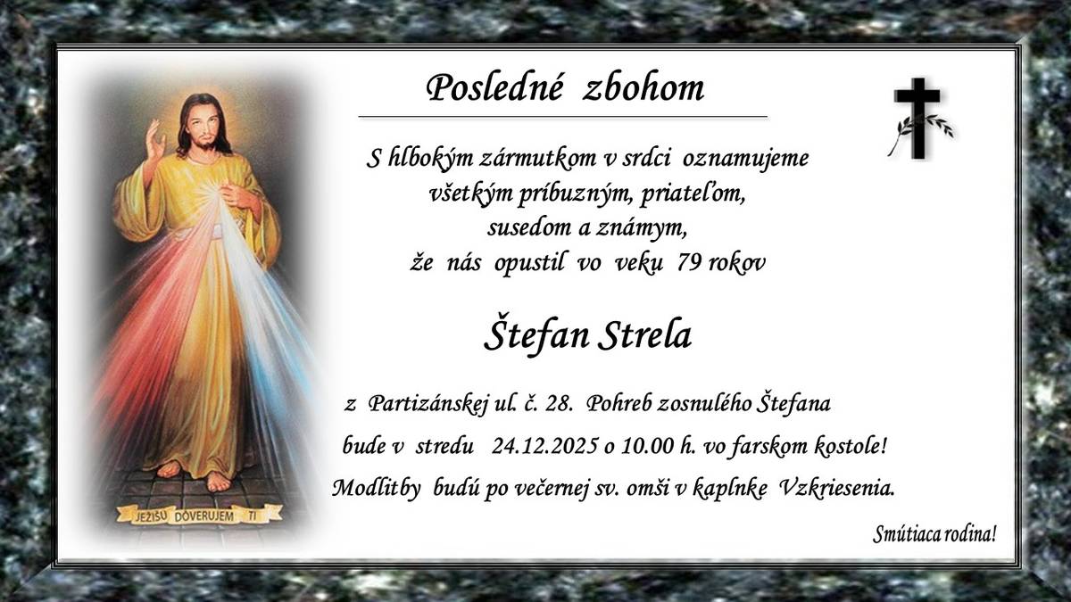 Pohreb zosnulého Štefana Strelu (†79r.) z Partizánskej ul. č.28 bude v stredu 24.12.2025 o 10.00 hod. vo farskom kostole. Modlitby za zosnulého Štefana budú po večernej sv. omši v kaplnke Vzkriesenia. Smútiaca rodina.