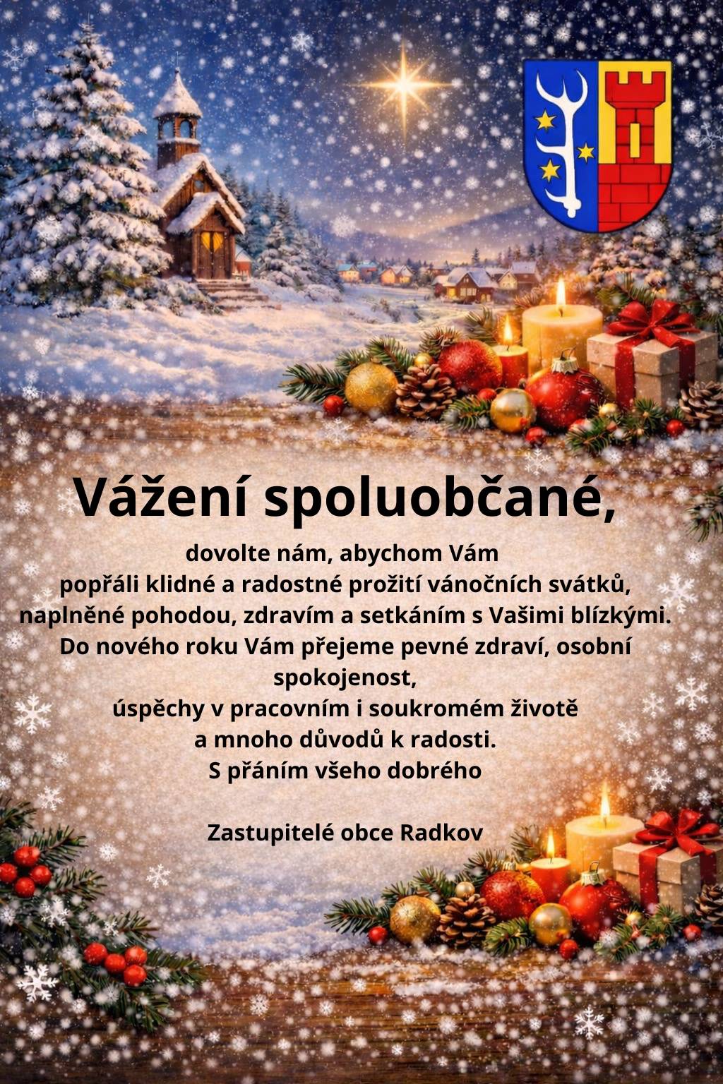 Vážení spoluobčané, dovolte nám, abychom Vám popřáli klidné a radostné prožití vánočních svátků, naplněné pohodou, zdravím a setkáním s Vašimi blízkými. Do nového roku Vám přejeme pevné zdraví, osobní spokojenost, úspěchy v pracovním i soukromém životě a mnoho důvodů k radosti. S přáním všeho dobrého Zastupitelé obce Radkov