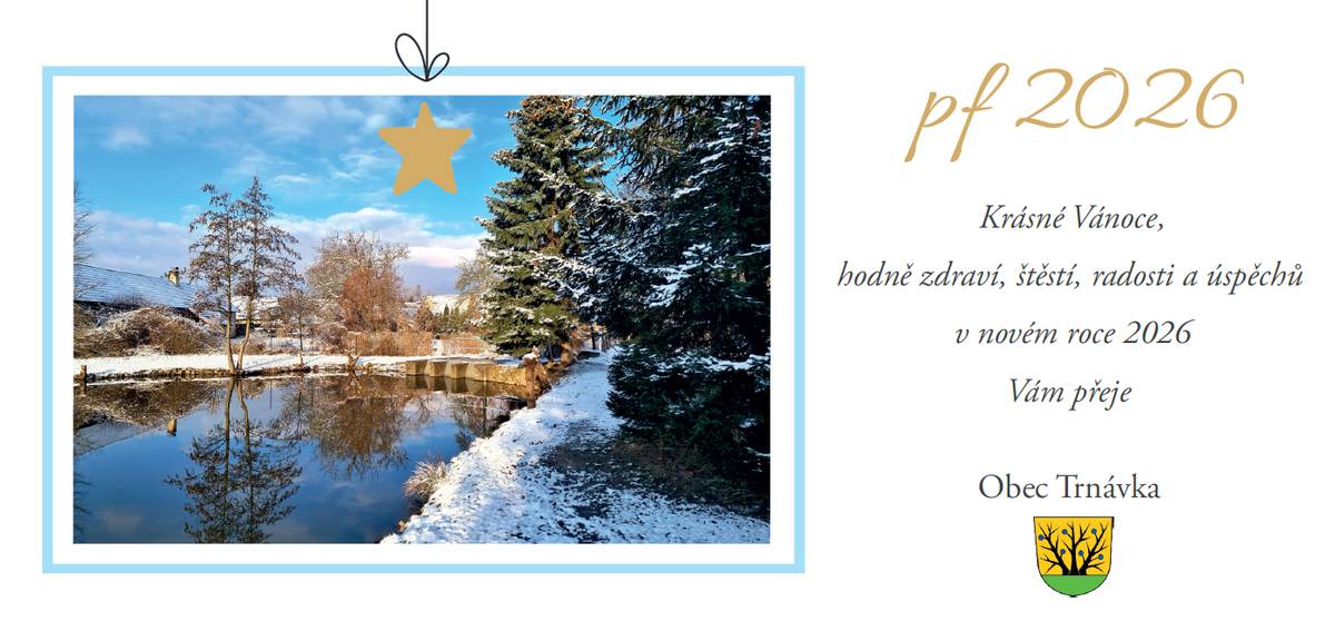 Milí občané a přátelé obce Trnávka, přejeme Vám klidné a radostné vánoční svátky plné pohody, zdraví a setkání s Vašimi blízkými. Ať jsou pro Vás Vánoce časem zastavení, odpočinku a dobré nálady. Do nového roku 2026 Vám přejeme pevné zdraví, štěstí, spokojenost a mnoho osobních i společných úspěchů. Děkujeme Vám za spolupráci, podporu a zájem o dění v naší obci. Těšíme se na další společné setkávání a přejeme Vám, ať je nový rok pro Trnávku i pro Vás co nejhezčí. Krásné Vánoce a šťastný nový rok přeje Obec Trnávka
