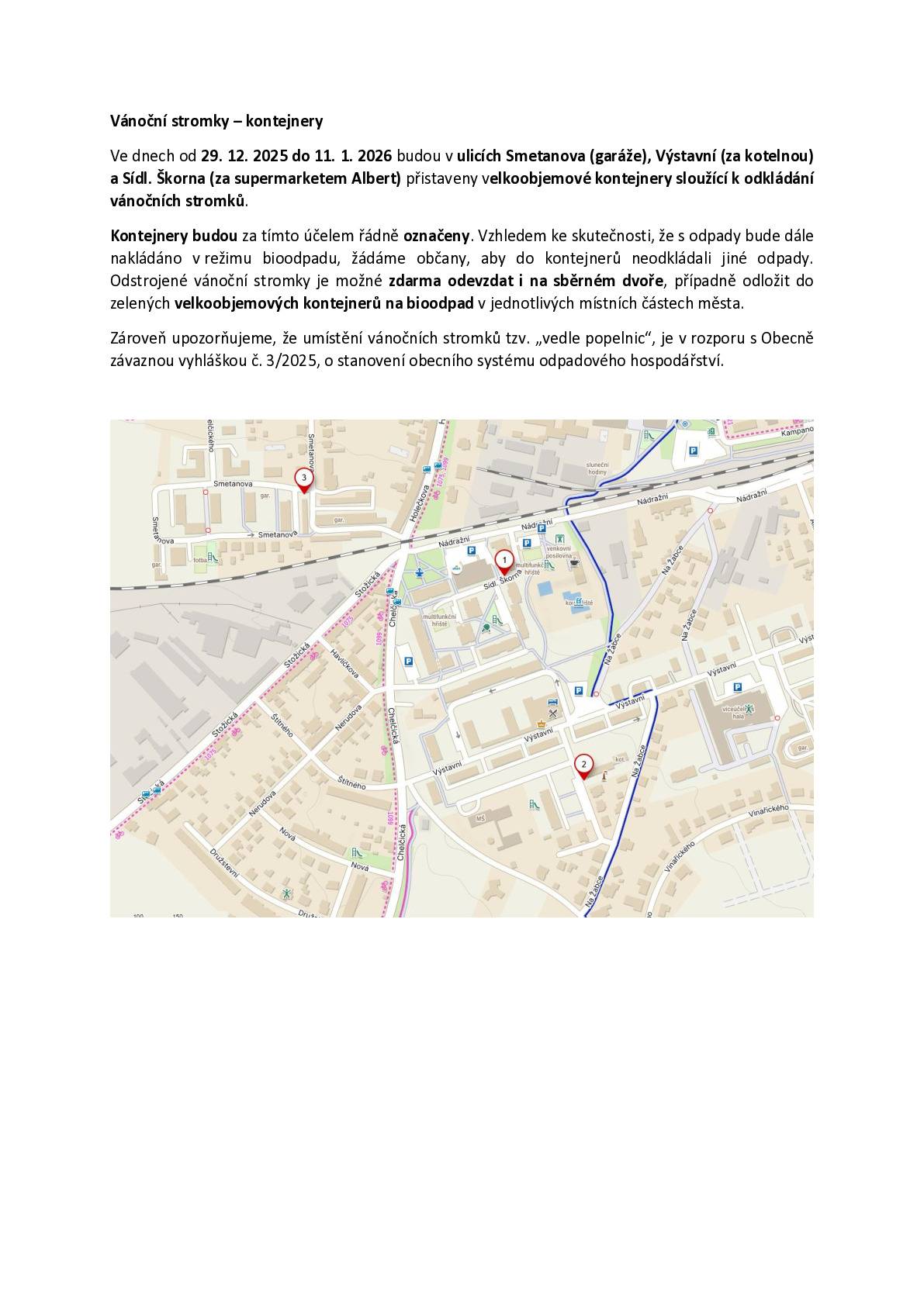 Oznámení o přistavení kontejnerů na vánoční stromky Ve dnech od 29. 12. 2025 do 11. 1. 2026 budou na území města přistaveny velkoobjemové kontejnery určené k odkládání odstrojených vánočních stromků. Kontejnery budou umístěny na těchto místech:  ulice Smetanova (u garáží), ulice Výstavní (za kotelnou), sídliště Škorna (za supermarketem Albert).  Kontejnery budou viditelně označeny a slouží výhradně k odkládání vánočních stromků. Vzhledem k tomu, že s odpadem bude dále nakládáno v režimu bioodpadu, žádáme občany, aby do těchto kontejnerů neukládali žádné jiné druhy odpadu. Odstrojené vánoční stromky je možné rovněž zdarma odevzdat ve sběrném dvoře nebo je odložit do zelených velkoobjemových kontejnerů na bioodpad v jednotlivých místních částech města. Zároveň upozorňujeme, že odkládání vánočních stromků mimo určené nádoby, zejména „vedle popelnic“, je v rozporu s obecně závaznou vyhláškou č. 3/2025, o stanovení obecního systému odpadového hospodářství.