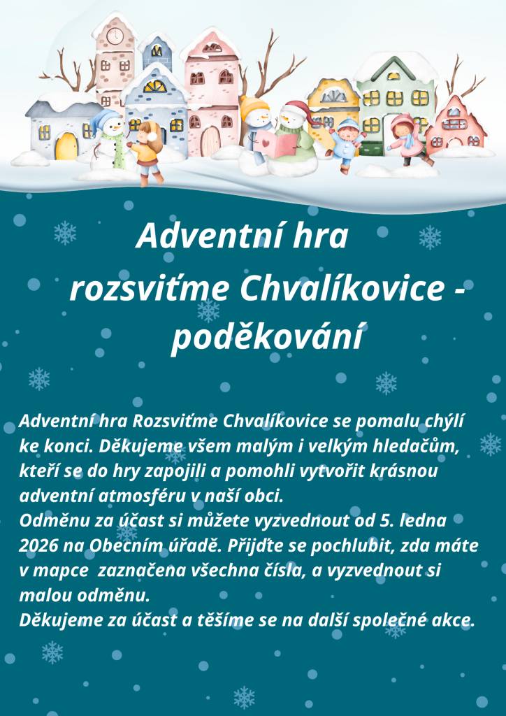 Adventní hra Rozsviťme Chvalíkovice se pomalu chýlí ke konci a my děkujeme všem malým i velkým hledačům, kteří se zapojili.  Odměnu za účast si můžete vyzvednout od 5. ledna 2026 na Obecním úřadě. Přijďte se pochlubit, zda máte v mapce zaznačena všechna čísla, a vyzvednout si malou odměnu.