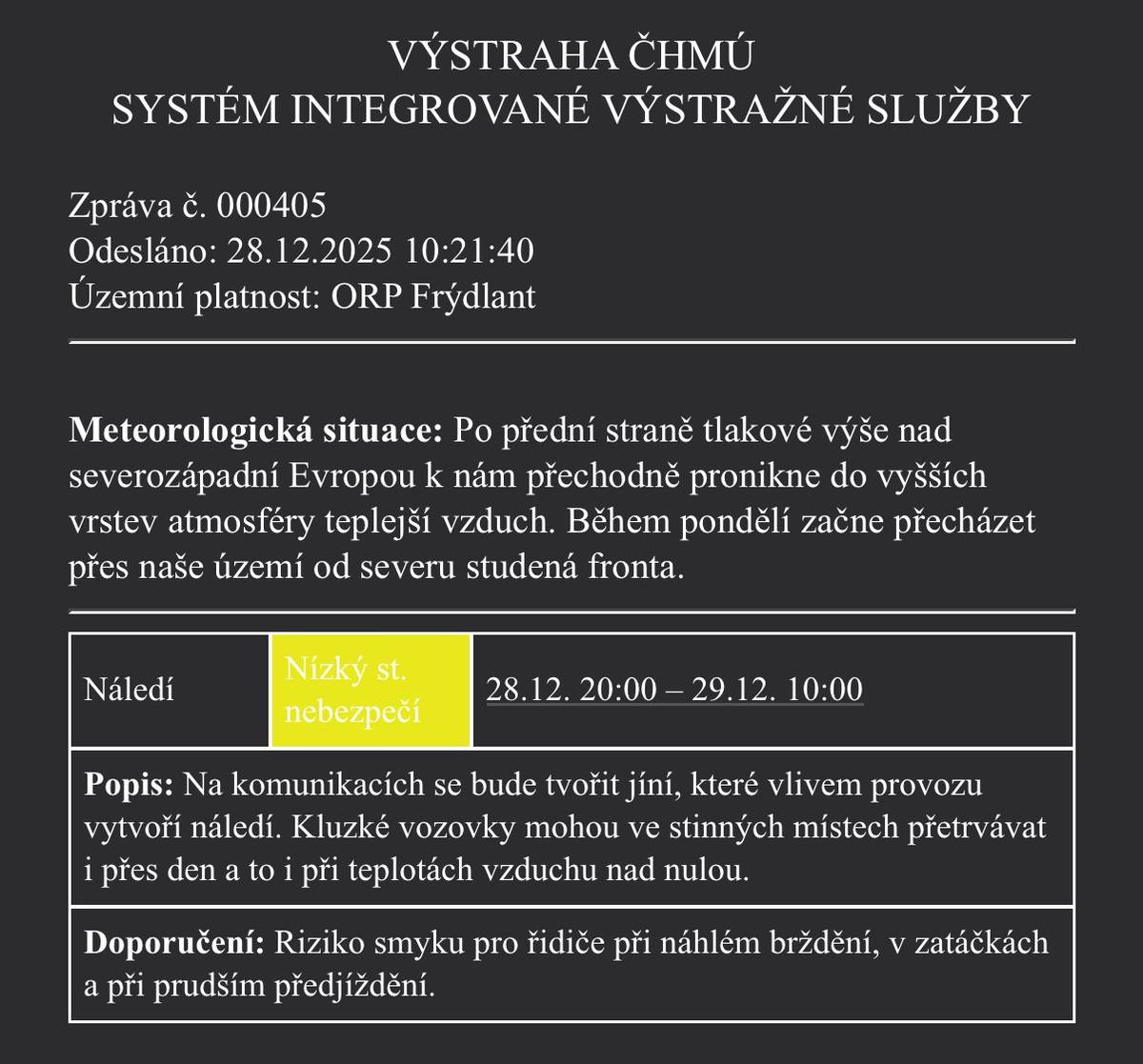 Podle ČHMÚ bude riziko náledí pokračovat i v následujících hodinách. 📍 ORP Frýdlant 🕗 Platnost výstrahy: 28. 12. od 20:00 do 29. 12. do 10:00 Na komunikacích se bude tvořit jíní, která se vlivem provozu změní v náledí. ⚠️ Kluzké vozovky mohou přetrvávat zejména ve stinných úsecích, a to i během dne a při teplotách nad nulou. 🚗 Upozornění pro řidiče: – zvýšené riziko smyku – nebezpečí při brzdění, v zatáčkách a při prudkém předjíždění Prosíme o zvýšenou opatrnost a přizpůsobení jízdy aktuálním podmínkám.
