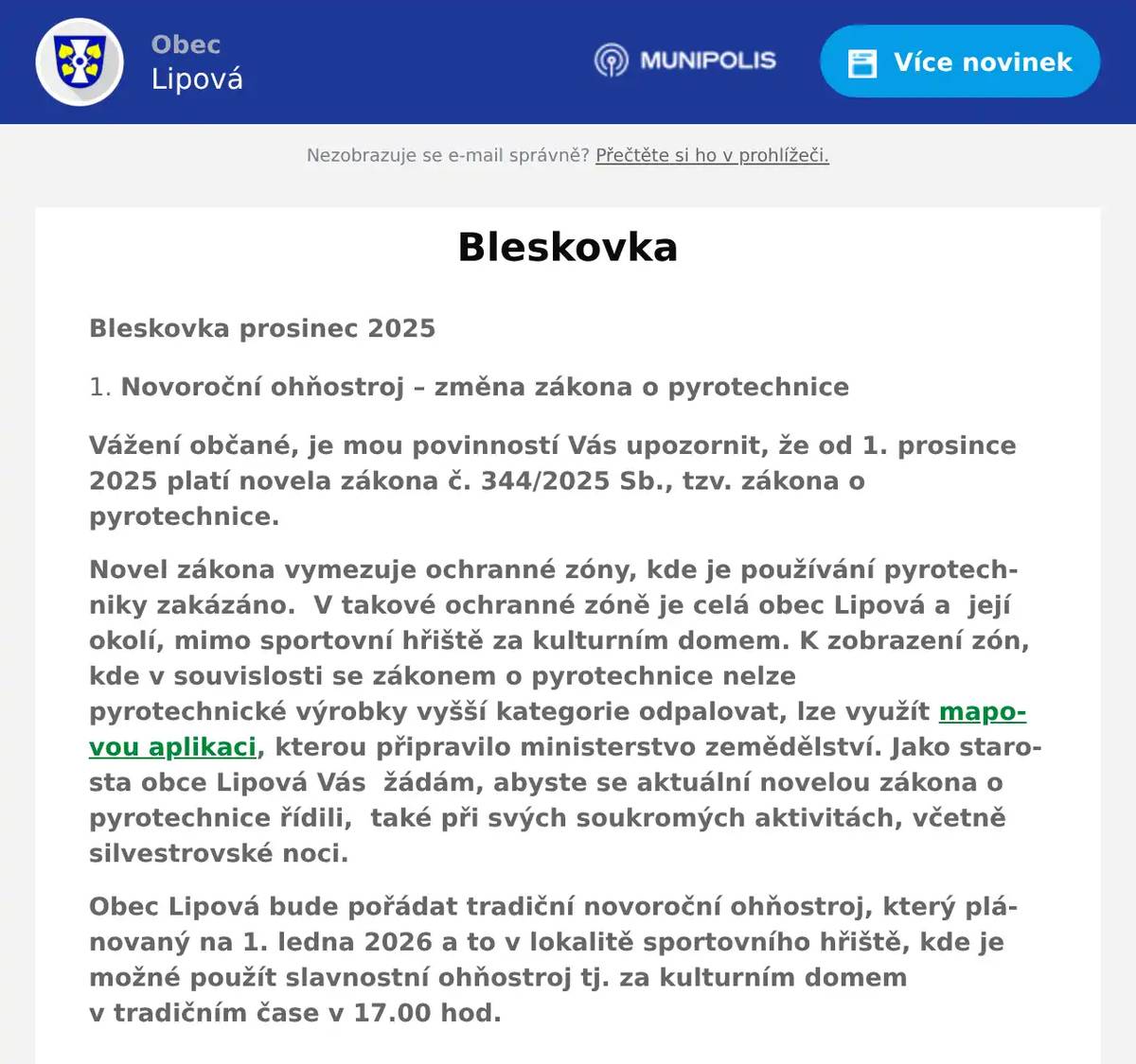 Bleskovka prosinec 2025 Novoroční ohňostroj – změna zákona o pyrotechnice Vážení občané, je mou povinností Vás upozornit, že od 1. prosince 2025 platí novela zákona č. 344/2025 Sb., tzv. zákona o pyrotechnice. Novel zákona vymezuje ochranné zóny, kde je používání pyrotechniky zakázáno.  V takové ochranné zóně je celá obec Lipová a  její okolí, mimo sportovní hřiště za kulturním domem. K zobrazení zón, kde v souvislosti se zákonem o pyrotechnice nelze pyrotechnické výrobky vyšší kategorie odpalovat, lze využít mapovou aplikaci, kterou připravilo ministerstvo zemědělství. Jako starosta obce Lipová Vás  žádám, abyste se aktuální novelou zákona o pyrotechnice řídili,  také při svých soukromých aktivitách, včetně silvestrovské noci. Obec Lipová bude pořádat tradiční novoroční ohňostroj, který plánovaný na 1. ledna 2026 a to v lokalitě sportovního hřiště, kde je možné použít slavnostní ohňostroj tj. za kulturním domem v tradičním čase v 17.00 hod.  Územní plán Obec Lipová připravuje nový územní plán. Pokud někdo z vlastníků pozemků chce učinit z důvodu změny užívání pozemku , nechť toto oznámí neprodleně na obecním úřadě Lipová. Územní plán  se tvoří minimálně  na 10 let dopředu a stojí pro obec nemalé peněžní prostředky.  Petr Hošťálek Starosta obce