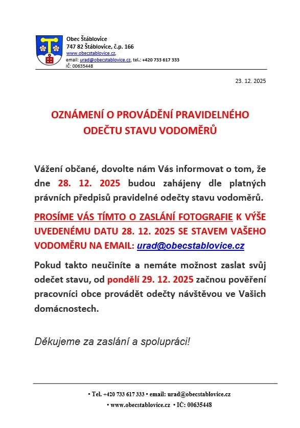 Vážení občané, dovolte nám Vás informovat o tom, že dne 28. 12. 2025 budou zahájeny dle platných právních předpisů pravidelné odečty stavu vodoměrů.  PROSÍME VÁS TÍMTO O ZASLÁNÍ FOTOGRAFIE K VÝŠE UVEDENÉMU DATU 28. 12. 2025 SE STAVEM VAŠEHO VODOMĚRU NA EMAIL: urad@obecstablovice.cz   Pokud takto neučiníte, a nemáte možnost zaslat svůj odečet stavu, od pondělí 29. 12. 2025 začnou pověření pracovníci obce provádět odečty návštěvou ve Vašich domácnostech.