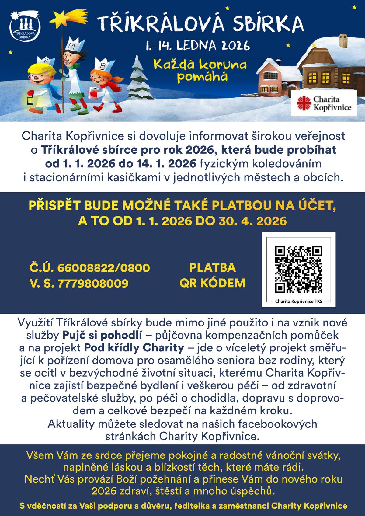 Charita Kopřivnice si dovoluje informovat o 👑 Tříkrálové sbírce pro rok 2026, která bude probíhat od 1. 1. 2026 do 14. 1. 2026 fyzickým koledováním a stacionárními kasičkami v jednotlivých městech a obcích. Jak můžete přispět?   Koledování: Tříkráloví koledníci Vás navštíví v termínu od 1. 1. do 14. 1. 2026.   Bankovní převod/QR kód: Přispět bude možné také platbou na účet, a to od 1. 1. 2026 do 30. 4. 2026.   Číslo účtu: 66008822/0800   Variabilní symbol: 7779808009     Komu pomůžete? 💙 Výtěžek sbírky bude mimo jiné použit na nově vzniklé služby Půjč si pohodlí (půjčovna kompenzačních pomůcek) a na projekt Pod křídly Charity. Jde o víceletý projekt zaměřený na pořízení domova pro osamělého seniora bez rodiny, který se ocitl v bezvýchodné životní situaci. Charita Kopřivnice zajistí bezpečnou péči, stravu, ubytování, zdravotní a pečovatelské služby a podporu v každém kroku. S vděčností za Vaši podporu a důvěru, ředitelka a zaměstnanci Charity Kopřivnice.