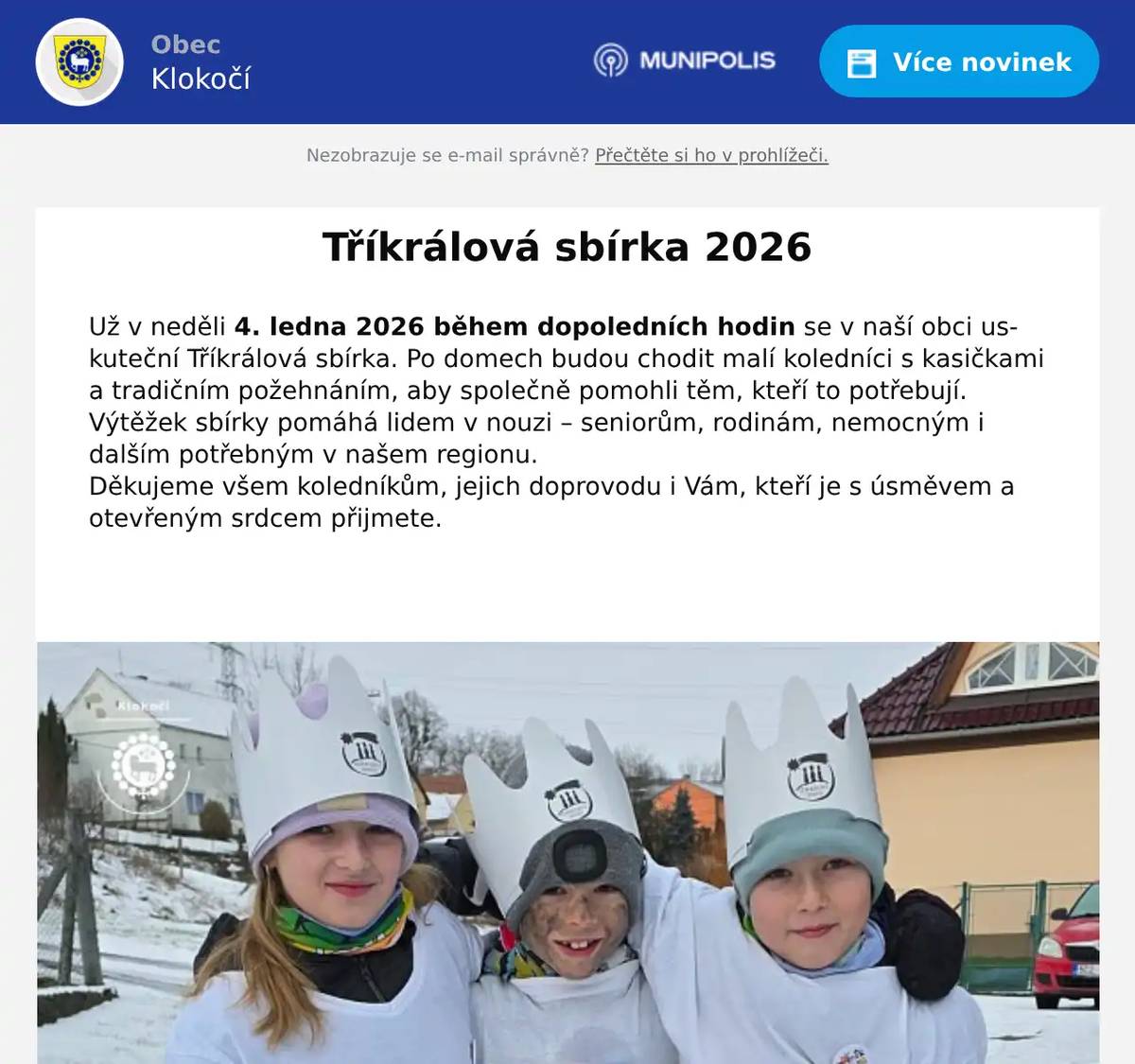 Už v neděli 4. ledna 2026 během dopoledních hodin se v naší obci uskuteční Tříkrálová sbírka. Po domech budou chodit malí koledníci s kasičkami a tradičním požehnáním, aby společně pomohli těm, kteří to potřebují.   Výtěžek sbírky pomáhá lidem v nouzi – seniorům, rodinám, nemocným i dalším potřebným v našem regionu.   Děkujeme všem koledníkům, jejich doprovodu i Vám, kteří je s úsměvem a otevřeným srdcem přijmete. 