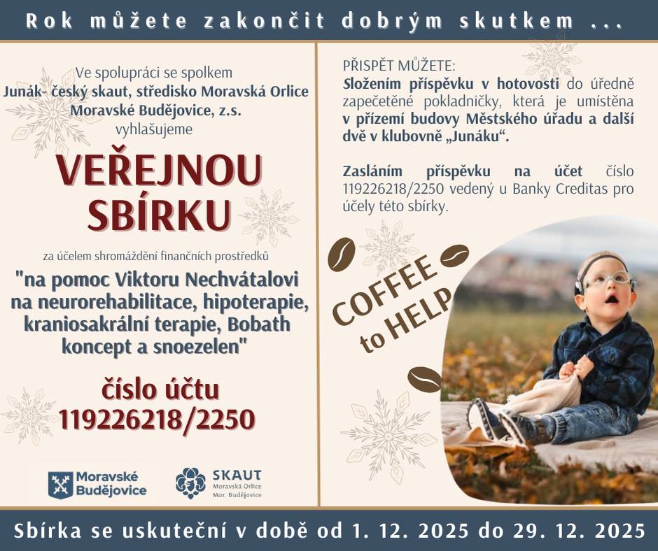 Skautská kavárna Coffee to Help je zpět! Po roční pauze se vrací charitativní akce, letos na podporu malého Viktora Nechvátala. Viki se narodil předčasně a od jeho narození bojuje bohužel s vážnými zdravotními komplikacemi. Nejvíce mu pomáhají neurorehabilitace, které nejsou hrazeny pojišťovnou. A také další důležité terapie jako craniosakrální (uvolňuje napětí, podporuje správné držení těla a koordinaci pohybů) a Snoezelen (podporuje smyslové vnímání, relaxaci, koncentraci). Bohužel tyto terapie také nejsou hrazeny pojišťovnou, a přesto jsou pro Viktora velice důležité – každá z nich mu pomáhá dělat malé, ale zásadní pokroky. Jak můžete pomoci?  vhodit hotovost do zapečetěné pokladničky v přízemí MěÚ nebo v klubovně Junáku převodem na účet: 119226218/2250 (Banka Creditas) do 28. 12. 2025 návštěvou charitativní skautské kavárny (Blahoslavova 1697) ve dnech 18. - 21. prosince 2025  Děkujeme za každý váš příspěvek!