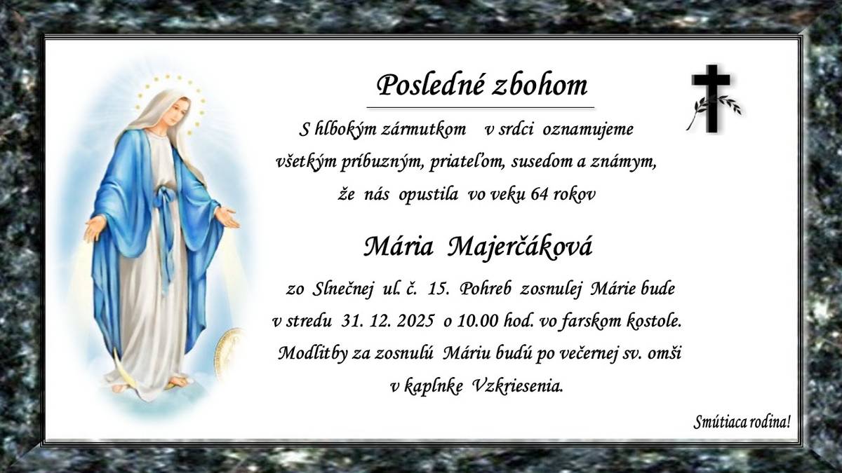 Pohreb zosnulej Márie Majerčákovej (†64r.) zo Slnečnej ul.č.15 bude vstredu 31.12.2025 o 10.00 hod. vo farskom kostole. Modlitby za zosnulú Máriu budú po večernej sv. omši v kaplnke Vzkriesenia. Smútiaca rodina.