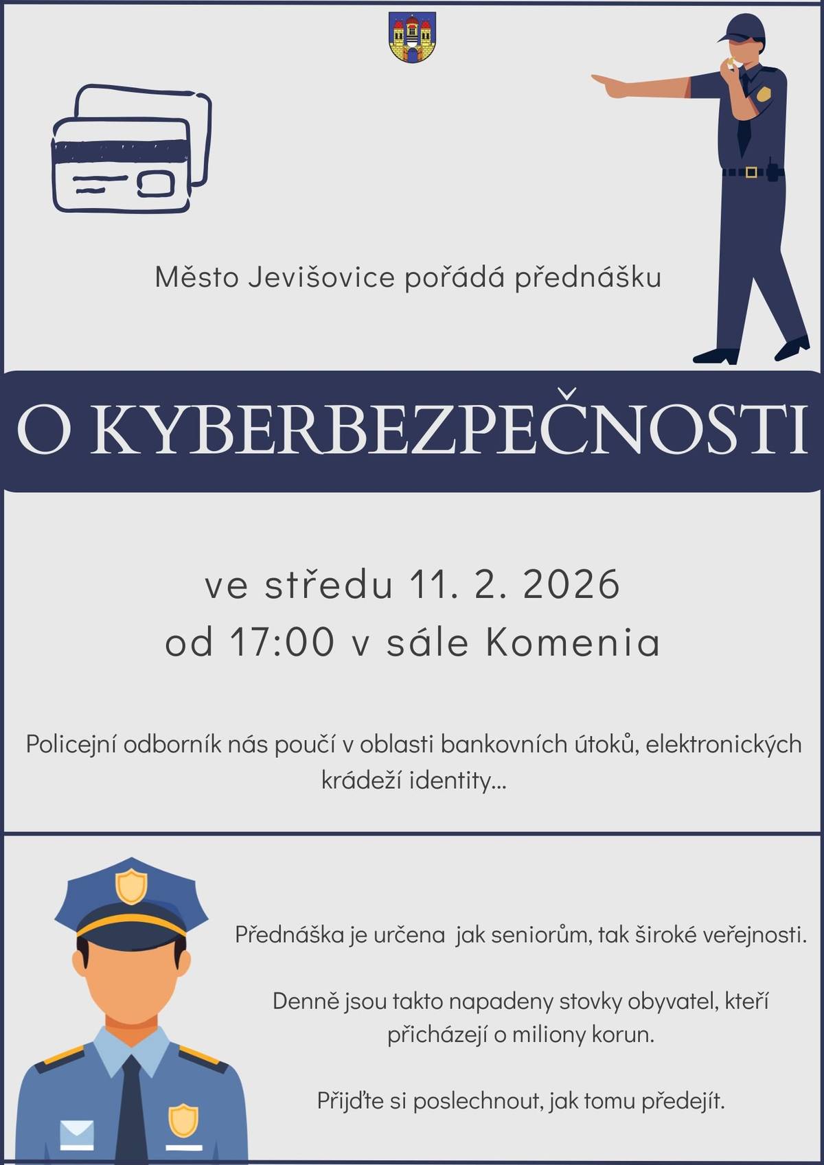 Město Jevišovice a Policie ČR pořádá přednášku o bezpečnosti v kyberprostoru.   Každý den čelíme útokům šmejdů, kteří se nás či naše blízké snaží připravit o peníze, nemovitý majetek či jinak útočí na naši integritu.   Na přednášce vystoupí odborníci z řad Policie ČR, popíší praktiky šmejdů a také probereme rady jak jím čelit.   Přednáška se uskuteční 11. února 2026 od 17:00.   Vstup je zdarma   Přednáška není jen pro seniory, ale pro všechny - každý z nás může být napaden!