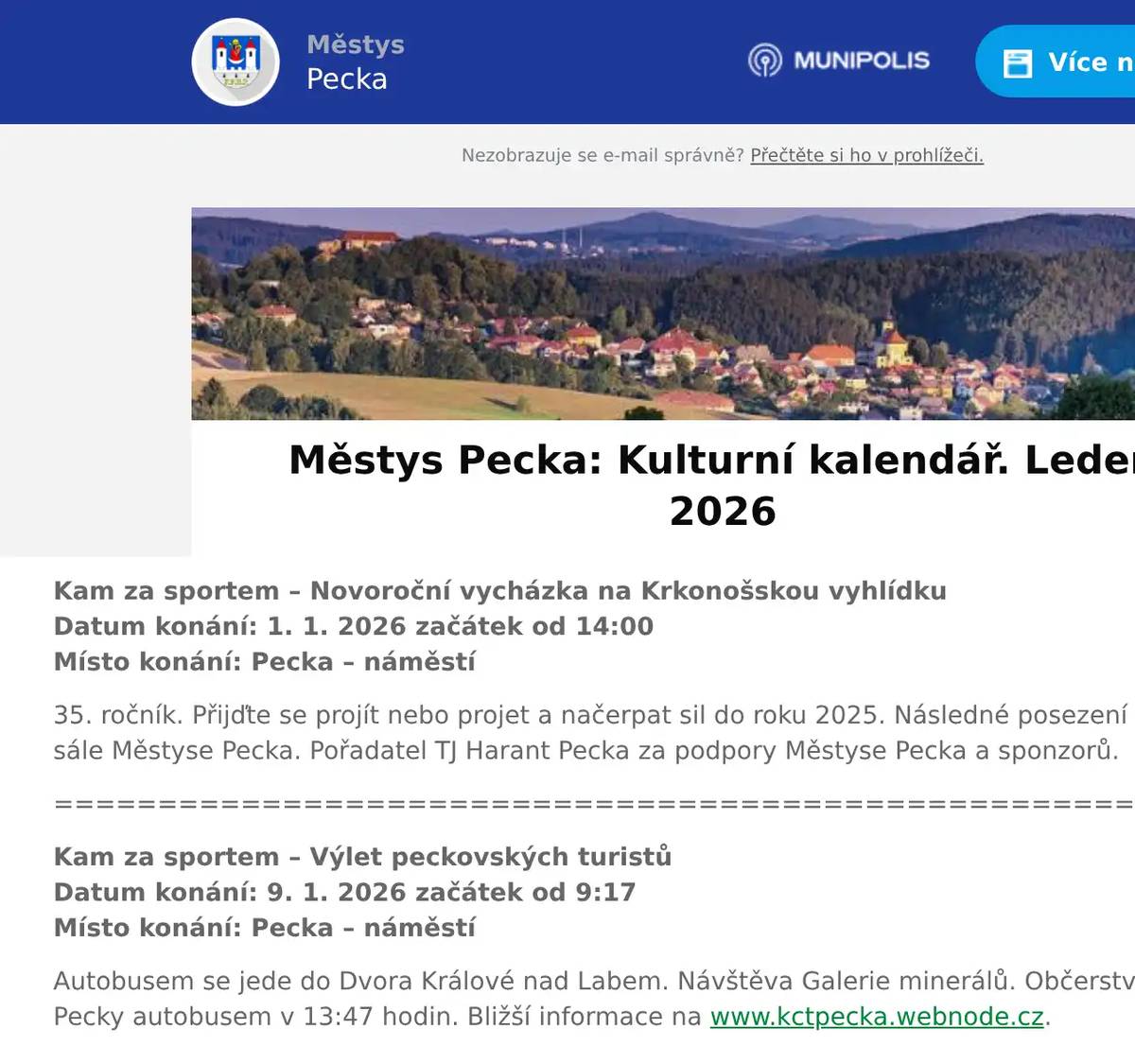 Kam za sportem – Novoroční vycházka na Krkonošskou vyhlídkuDatum konání: 1. 1. 2026 začátek od 14:00Místo konání: Pecka – náměstí 35. ročník. Přijďte se projít nebo projet a načerpat sil do roku 2025. Následné posezení s občerstvením na sále Městyse Pecka. Pořadatel TJ Harant Pecka za podpory Městyse Pecka a sponzorů. ================================================================ Kam za sportem – Výlet peckovských turistů  Datum konání: 9. 1. 2026 začátek od 9:17Místo konání: Pecka – náměstí Autobusem se jede do Dvora Králové nad Labem. Návštěva Galerie minerálů. Občerstvení, oběd. Zpět do Pecky autobusem v 13:47 hodin. Bližší informace na www.kctpecka.webnode.cz. ================================================================ Kam za kulturou – Hasičský plesDatum konání: 10. 1. 2026 začátek od 20.00Místo konání: Sál hasičské zbrojnice, Pecka SDH Pecka pořádá tradiční ples, hudba pan Pacák, výborné občerstvení zajištěno, losování o zajímavé ceny. ================================================================ Kam za kulturou – Hasičský plesDatum konání: 17. 1. 2026 začátek od 20.00Místo konání: KD Kal Hudba p. Pacák, občerstvení zajištěno, bohatá tombola. ================================================================ Kam za kulturou – Sportovní plesDatum konání: 31. 1. 2026 začátek od 20.00Místo konání: Sál hasičské zbrojnice, Pecka Hudba k tanci, občerstvení zajištěno, bohatá tombola. Pořadatel TJ Harant. ================================================================ Změna programu vyhrazena. Pro návrhy, náměty, připomínky aj. pište na adresu: knihovna.pecka@seznam.cz