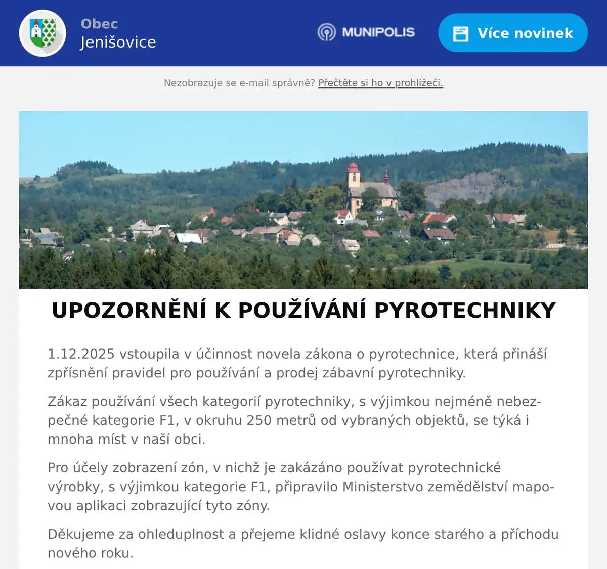 1.12.2025 vstoupila v účinnost novela zákona o pyrotechnice, která přináší zpřísnění pravidel pro používání a prodej zábavní pyrotechniky. Zákaz používání všech kategorií pyrotechniky, s výjimkou nejméně nebezpečné kategorie F1, v okruhu 250 metrů od vybraných objektů, se týká i mnoha míst v naší obci. Pro účely zobrazení zón, v nichž je zakázáno používat pyrotechnické výrobky, s výjimkou kategorie F1, připravilo Ministerstvo zemědělství mapovou aplikaci zobrazující tyto zóny. Děkujeme za ohleduplnost a přejeme klidné oslavy konce starého a příchodu nového roku. Mapovou aplikaci najdete na odkazu níže: